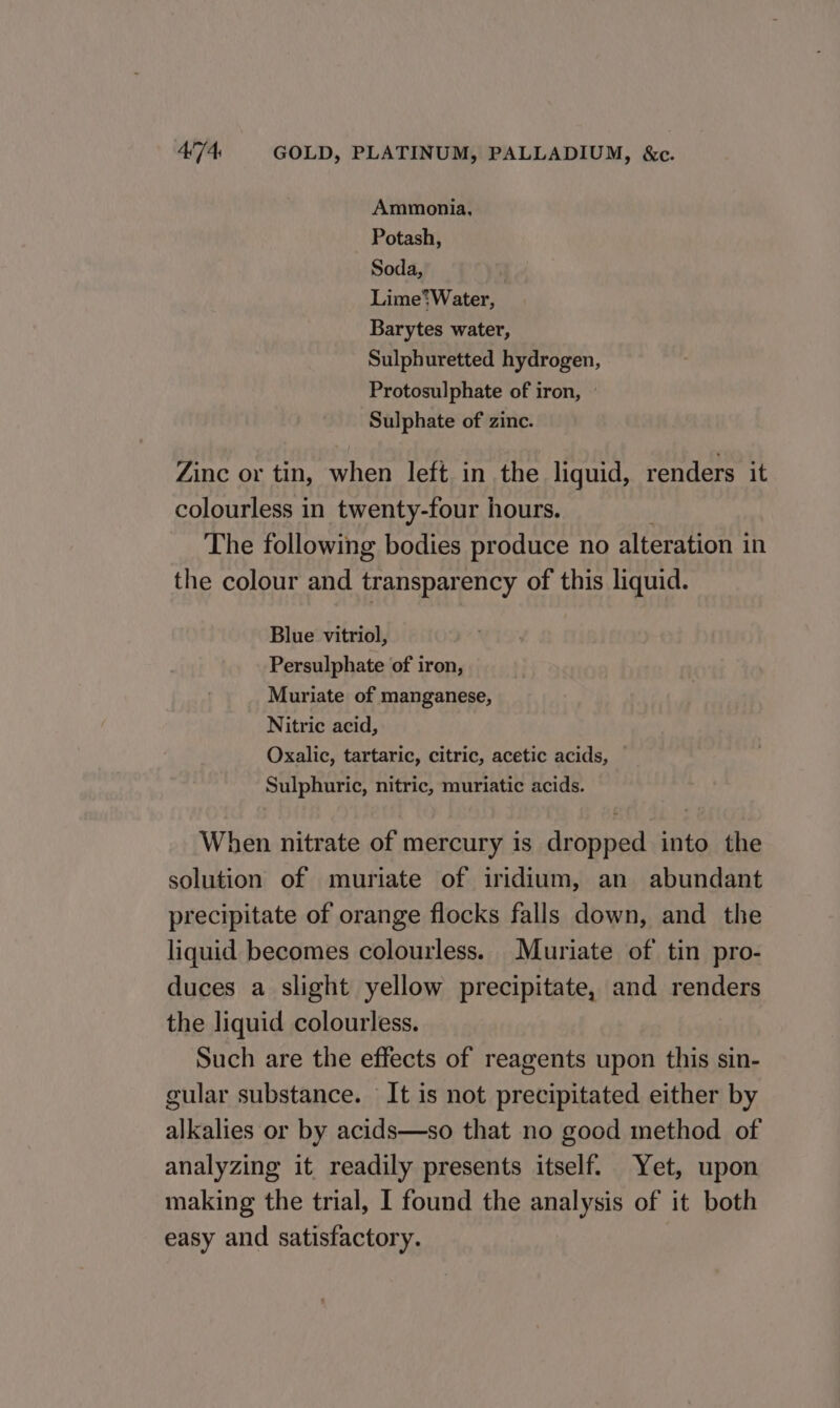 Ammonia, Potash, Soda, Lime’? Water, Barytes water, Sulphuretted hydrogen, Protosulphate of iron, Sulphate of zinc. Zinc or tin, when left in the liquid, renders it colourless in twenty-four hours. The following bodies produce no alteration in the colour and transparency of this liquid. Blue vitriol, Persulphate of iron, Muriate of manganese, Nitric acid, Oxalic, tartaric, citric, acetic acids, Sulphuric, nitric, muriatic acids. When nitrate of mercury is dropped into the solution of muriate of iridium, an abundant precipitate of orange flocks falls down, and the liquid becomes colourless. Muriate of tin pro- duces a slight yellow precipitate, and renders the liquid colourless. Such are the effects of reagents upon this sin- gular substance. It is not precipitated either by alkalies or by acids—so that no good method of analyzing it readily presents itself. Yet, upon making the trial, 1 found the analysis of it both easy and satisfactory.