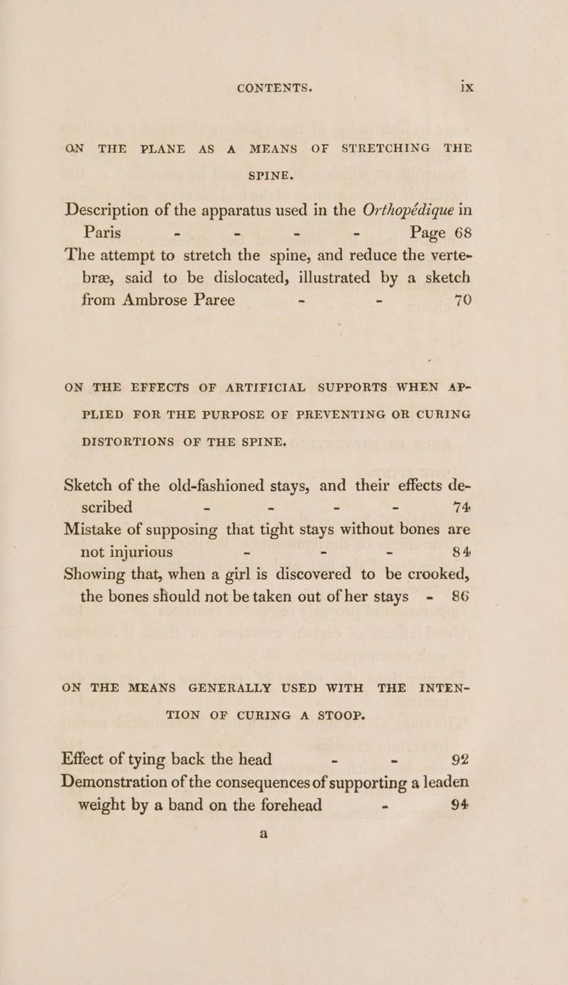 ON THE PLANE AS A MEANS OF STRETCHING THE SPINE. Description of the apparatus used in the Orthopédique in Paris - - ~ - Page 68 The attempt to stretch the spine, and reduce the verte- bree, said to be dislocated, illustrated by a sketch from Ambrose Paree - - 70 ON THE EFFECTS OF ARTIFICIAL SUPPORTS WHEN AP- PLIED FOR THE PURPOSE OF PREVENTING OR CURING DISTORTIONS OF THE SPINE. Sketch of the old-fashioned stays, and their effects de- scribed - - - - 74 Mistake of supposing that tight stays without bones are not injurious - - - 8 4 Showing that, when a girl is discovered to be crooked, the bones should not be taken out ofher stays - 86 ON THE MEANS GENERALLY USED WITH THE INTEN- TION OF CURING A STOOP. Effect of tying back the head - - 92 Demonstration of the consequences of supporting a leaden weight by a band on the forehead - 94 a