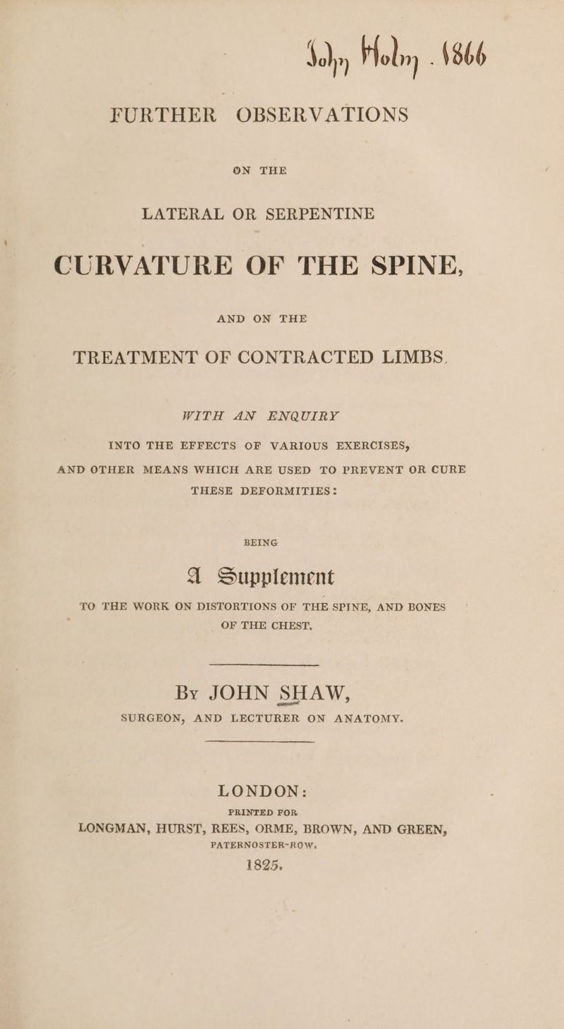 Joby Holm ; 1366 FURTHER OBSERVATIONS ON THE LATERAL OR SERPENTINE CURVATURE OF THE SPINE, AND ON THE TREATMENT OF CONTRACTED LIMBS, WITH AN ENQUIRY INTO THE EFFECTS OF VARIOUS EXERCISES, AND OTHER MEANS WHICH ARE USED TO PREVENT OR CURE THESE DEFORMITIES: BEING A Supplement TO THE WORK ON DISTORTIONS OF THE SPINE, AND BONES : OF THE CHEST, By JOHN SHAW, SURGEON, AND LECTURER ON ANATOMY. LONDON: PRINTED FOR LONGMAN, HURST, REES, ORME, BROWN, AND GREEN, PATERNOSTER-ROW, 1825,