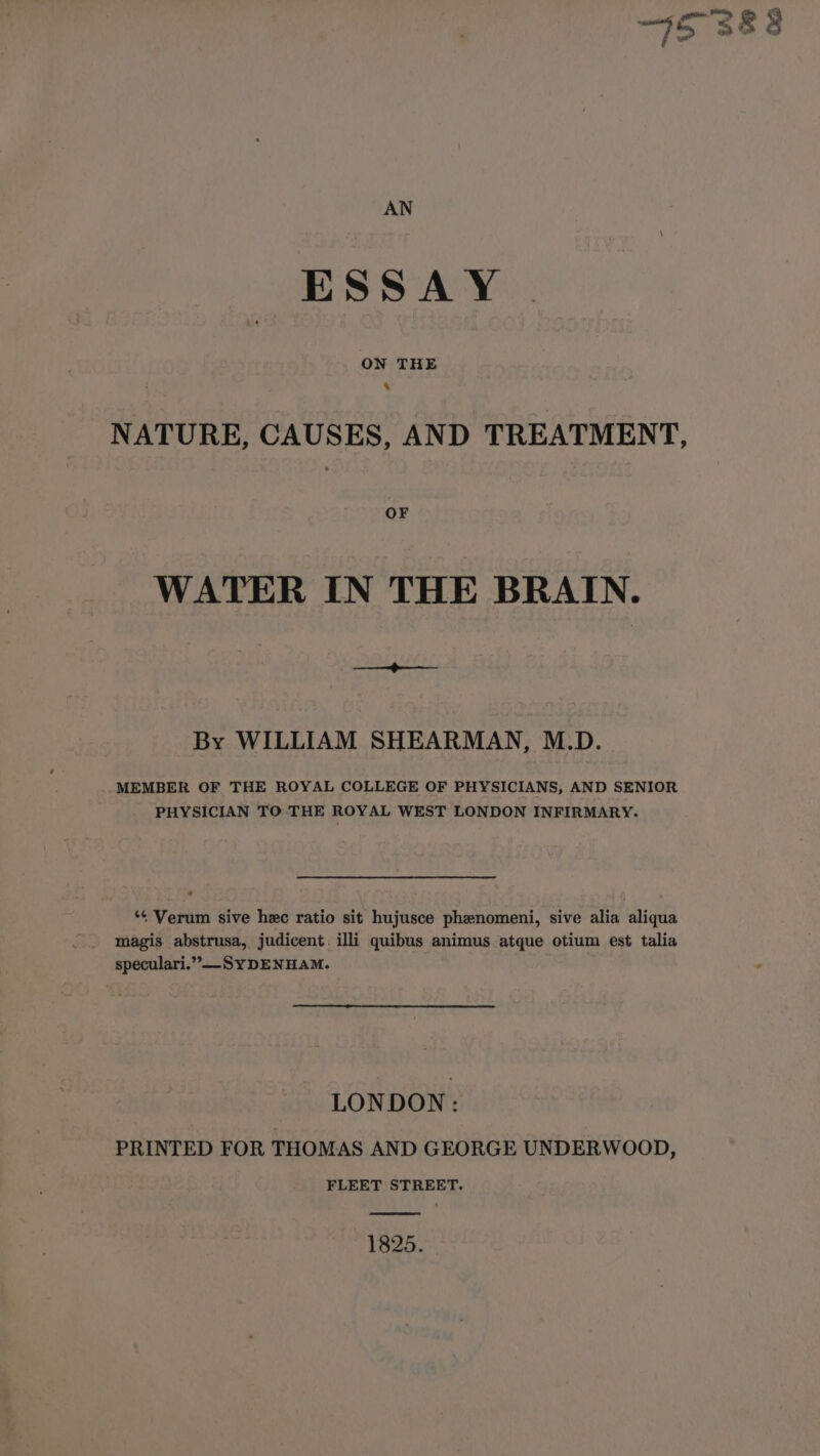 ESSAY ON THE 4 NATURE, CAUSES, AND TREATMENT, OF WATER IN THE BRAIN. Sa Wee By WILLIAM SHEARMAN, M.D. .MEMBER OF THE ROYAL COLLEGE OF PHYSICIANS, AND SENIOR PHYSICIAN TO THE ROYAL WEST LONDON INFIRMARY. *¢ Verum sive hec ratio sit hujusce phenomeni, sive alia aliqua magis abstrusa, judicent. illi quibus animus atque otium est talia speculari.”-SYDENHAM. LONDON: PRINTED FOR THOMAS AND GEORGE UNDERWOOD, FLEET STREET. 1825.