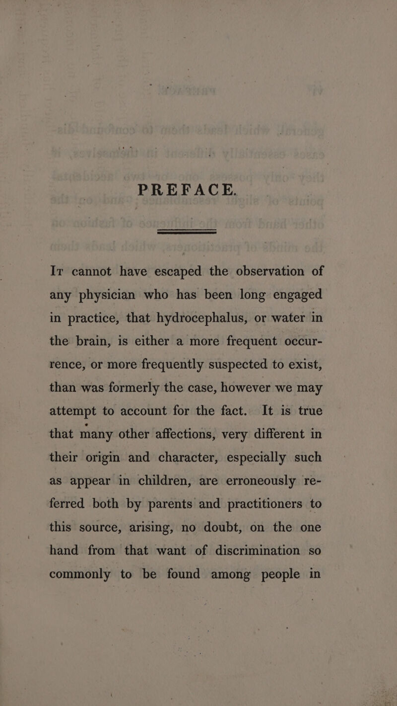 PREFACE. Ir cannot have escaped the observation of any physician who has been long engaged in practice, that hydrocephalus, or water in the brain, is either a more frequent occur- rence, or more frequently suspected to exist, than was formerly the case, however we may attempt to account for the fact. It is true that many other affections, very different in their origin and character, especially such as appear in children, are erroneously re- ferred both by parents and practitioners to this source, arising, no doubt, on the one hand from that want of discrimination so commonly to be found among people in