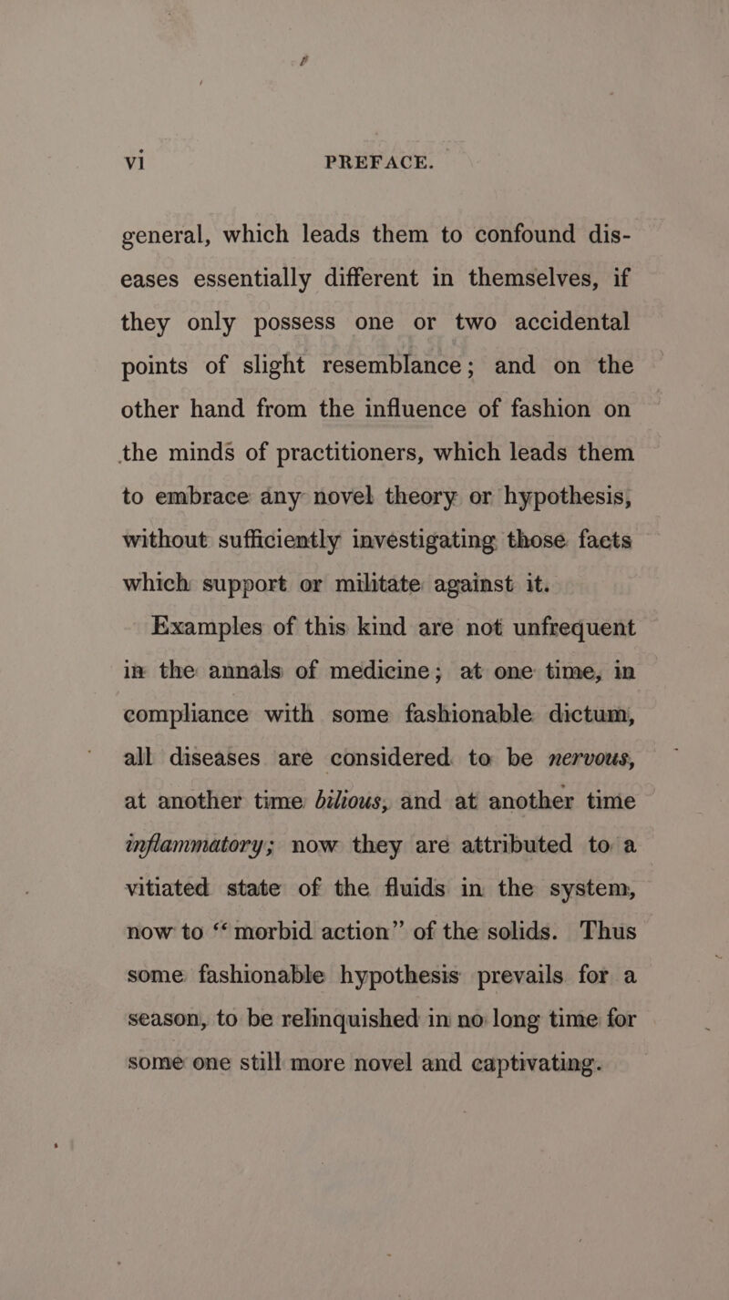 general, which leads them to confound dis- eases essentially different in themselves, if they only possess one or two accidental points of slight resemblance; and on the other hand from the influence of fashion on the minds of practitioners, which leads them to embrace any novel theory or hypothesis, without sufficiently investigating those. facts which support or militate against it. Examples of this kind are not unfrequent — ix the annals of medicine; at one time, in — compliance with some fashionable dictum, all diseases are considered. to be nervous, at another time Jil/ious, and at another time inflammatory; now they are attributed to a vitiated state of the fluids in the system, now to “morbid action” of the solids. Thus some fashionable hypothesis prevails for a season, to be relinquished in no long time for some one still more novel and captivating.