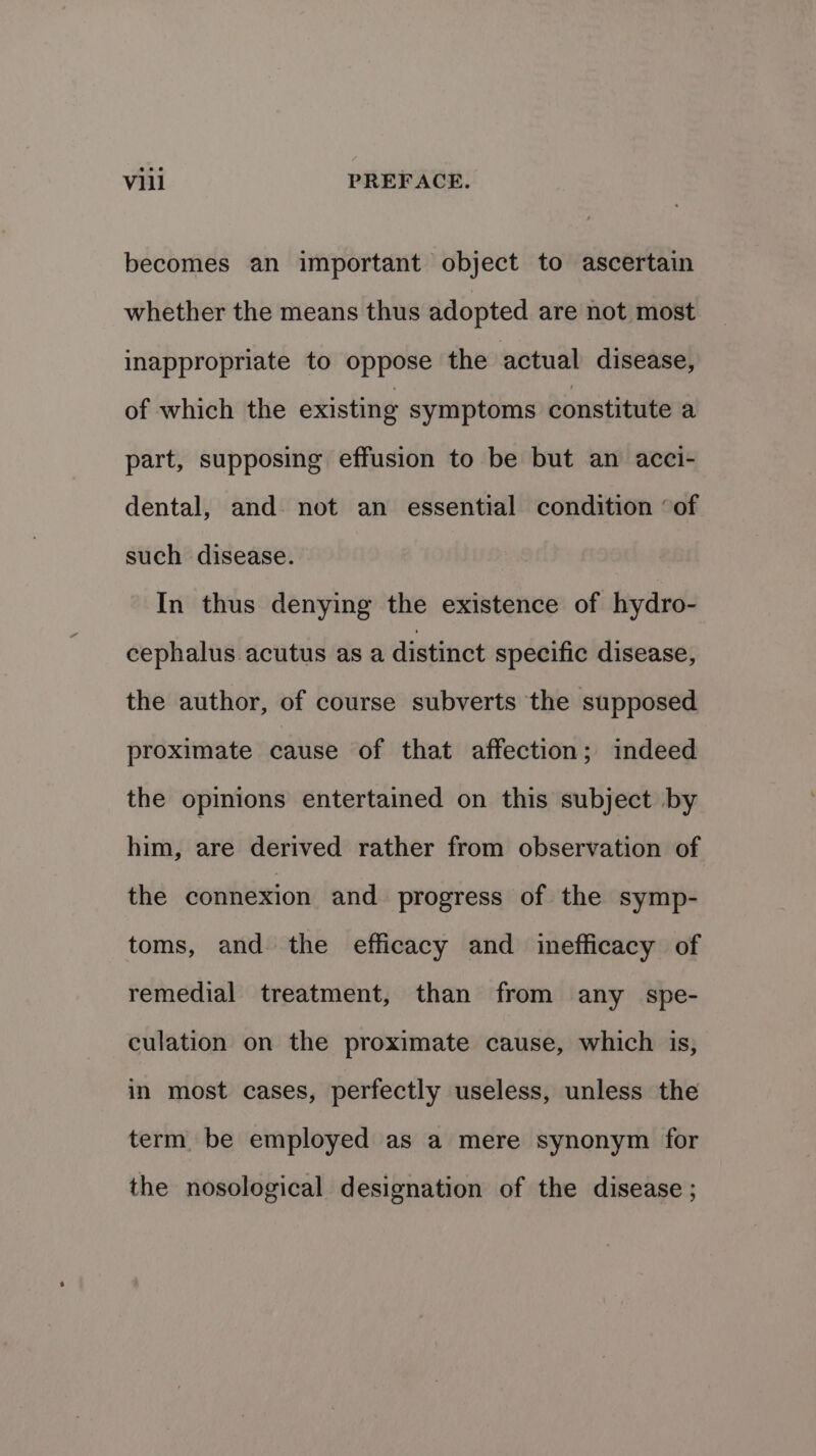 becomes an important object to ascertain whether the means thus adopted are not most inappropriate to oppose the actual disease, of which the existing symptoms constitute a part, supposing effusion to be but an acci- dental, and. not an essential condition ‘of such disease. In thus denying the existence of hydro- cephalus acutus as a distinct specific disease, the author, of course subverts the supposed proximate cause of that affection; indeed the opinions entertained on this subject by him, are derived rather from observation of the connexion and progress of the symp- toms, and the efficacy and inefficacy of remedial treatment, than from any spe- culation on the proximate cause, which is, in most cases, perfectly useless, unless the term be employed as a mere synonym for the nosological designation of the disease ;