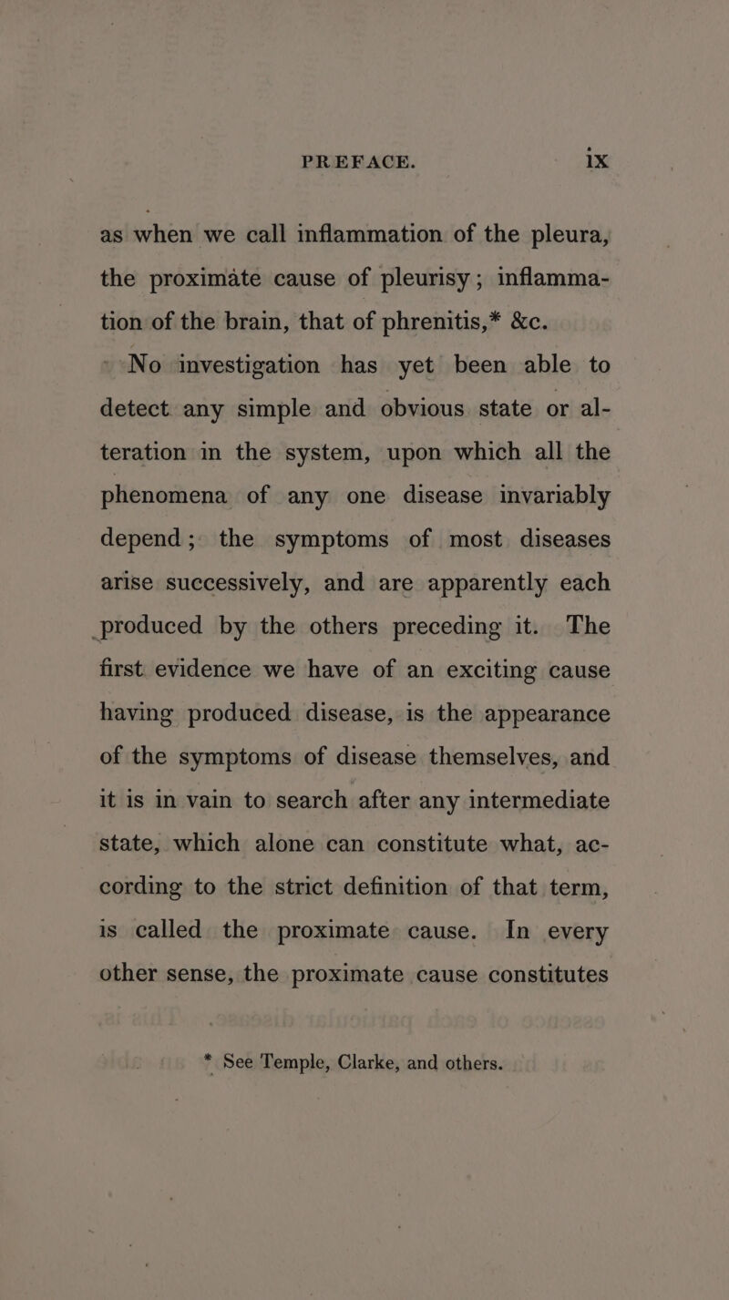 as when we call inflammation of the pleura, the proximate cause of pleurisy; inflamma- tion of the brain, that of phrenitis,* &amp;c. No investigation has yet been able to detect. any simple and obvious state or al- teration in the system, upon which all the phenomena of any one disease invariably depend; the symptoms of most diseases arise successively, and are apparently each produced by the others preceding it. The first. evidence we have of an exciting cause having produced disease, is the appearance of the symptoms of disease themselves, and it is in vain to search after any intermediate state, which alone can constitute what, ac- cording to the strict definition of that term, is called the proximate cause. In every other sense, the proximate cause constitutes * See Temple, Clarke, and others.