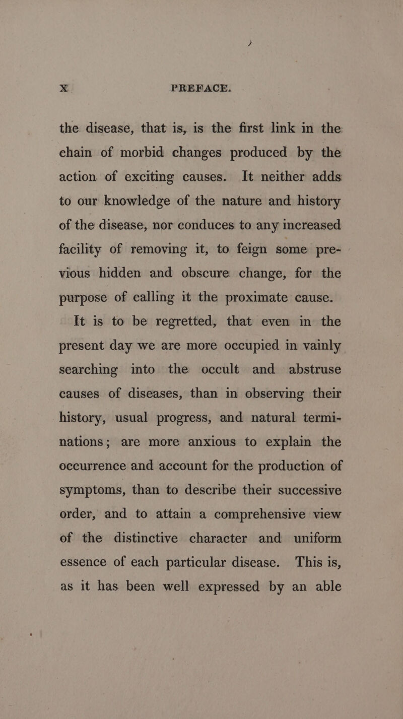 the disease, that is, is the first link in the chain of morbid changes produced by the action of exciting causes. It neither adds to our knowledge of the nature and. history of the disease, nor conduces to any increased facility of removing it, to feign some pre- vious hidden and obscure change, for the purpose of calling it the proximate cause. It is to be regretted, that even in the present day we are more occupied in vainly searching into the occult and abstruse causes of diseases, than in observing their history, usual progress, and natural termi- nations; are more anxious to explain the occurrence and account for the production of symptoms, than to describe their successive order, and to attain a comprehensive view of the distinctive character and uniform essence of each particular disease. This is, as it has been well expressed by an able