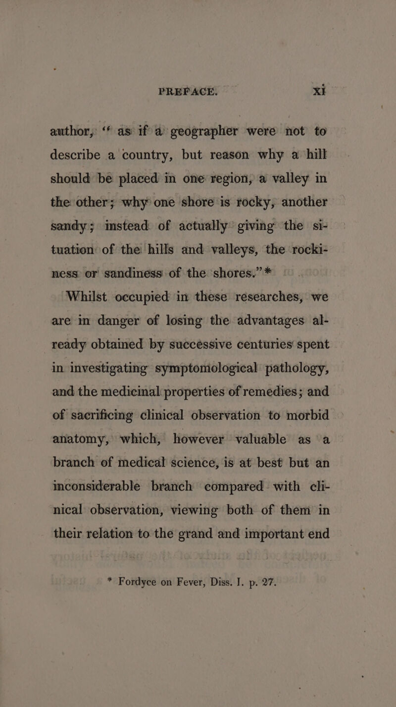 author,’ “ as: if a geographer were not to describe a country, but reason why a hill should be placed in one region, a valley in the other; why one shore is rocky, another sandy; instead of actually giving the si- tuation of the hills and valleys, the rocki- ness or sandiness of the shores.” * Whilst occupied in these researches, we are in danger of losing the advantages al- ready obtained by succéssive centuries‘ spent in investigating symptomological pathology, and the medicinal: properties of remedies; and of sacrificmg clinical observation to morbid anatomy, which, however valuable as a branch of medical science, is at best but an iconsiderable branch compared with cli- nical observation, viewing both of them in their relation to the grand and important end * Fordyce on Fever, Diss. J. p. 27.