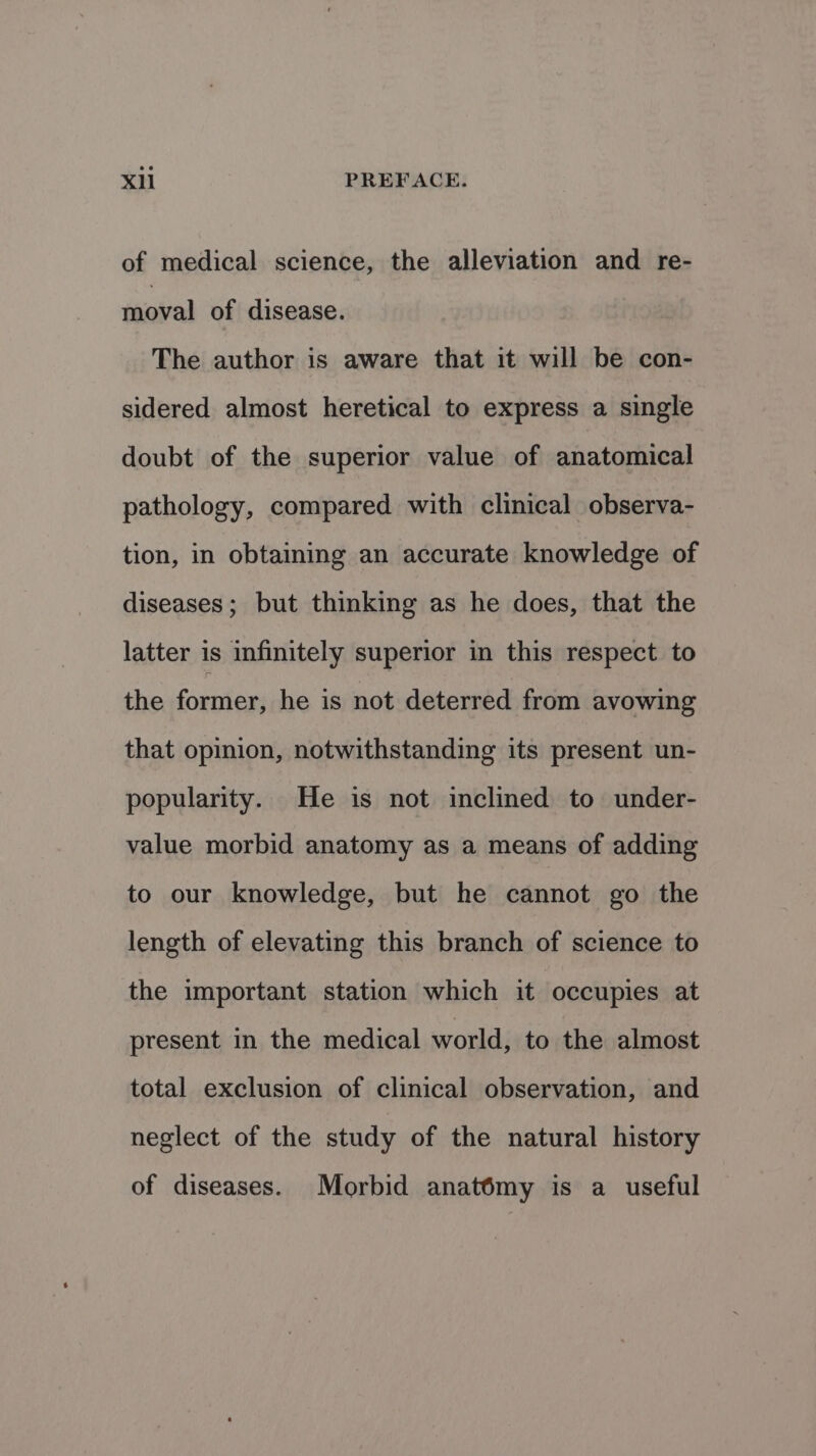of medical science, the alleviation and re- moval of disease. The author is aware that it will be con- sidered almost heretical to express a single doubt of the superior value of anatomical pathology, compared with clinical observa- tion, in obtaining an accurate knowledge of diseases; but thinking as he does, that the latter is infinitely superior in this respect to the fornier; he is not deterred from avowing that opinion, notwithstanding its present un- popularity. He is not inclined to under- value morbid anatomy as a means of adding to our knowledge, but he cannot go the length of elevating this branch of science to the important station which it occupies at present in the medical world, to the almost total exclusion of clinical observation, and neglect of the study of the natural history of diseases. Morbid anatémy is a useful