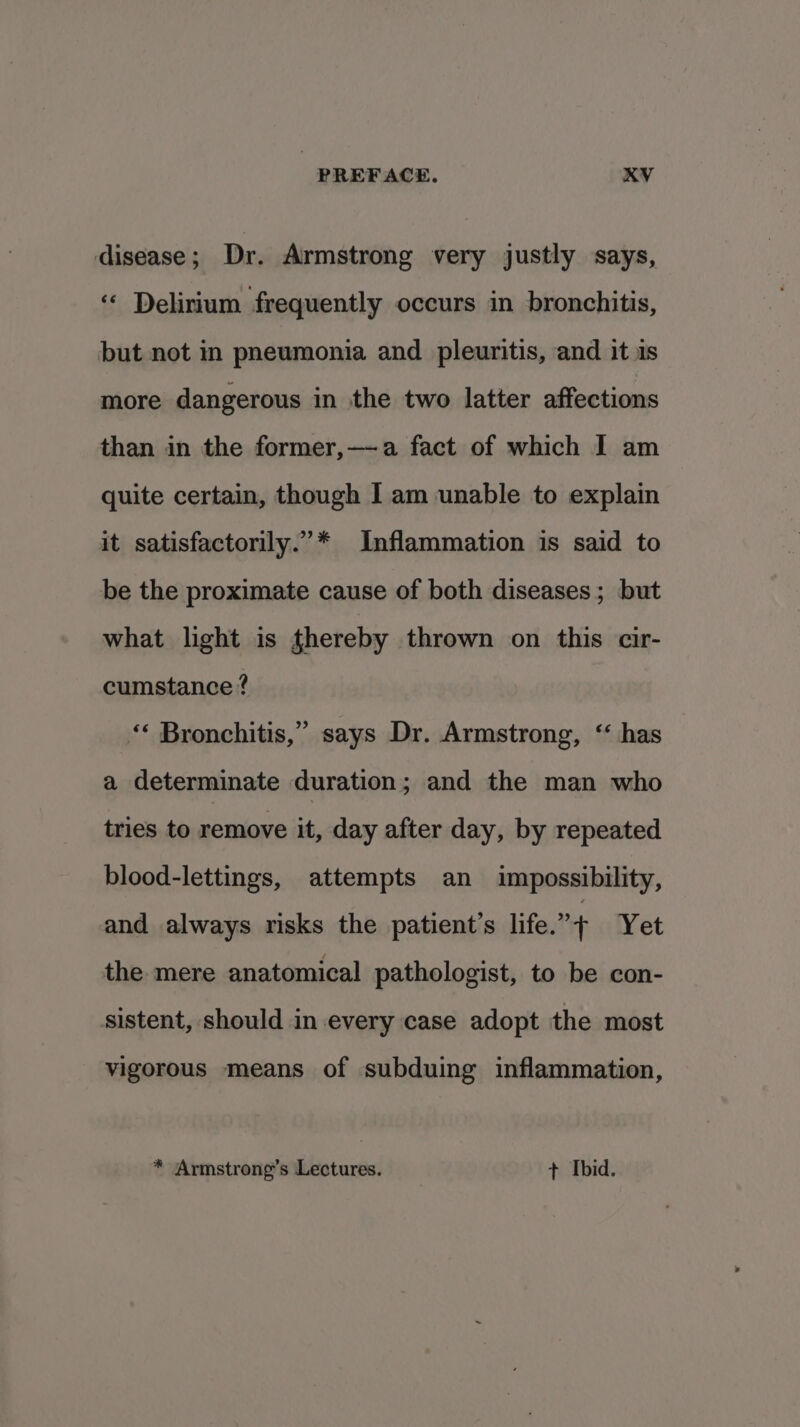 disease; Dr. Armstrong very justly says, ‘« Delirium frequently occurs in bronchitis, but not in pneumonia and pleuritis, and it is more dangerous in the two latter affections than in the former,—-a fact of which I am quite certain, though I am unable to explain it satisfactorily.”* Inflammation is said to be the proximate cause of both diseases; but what light is thereby thrown on this cir- cumstance ? 3 ‘* Bronchitis,” says Dr. Armstrong, ‘ has a determinate duration ; and the man who tries to remove it, day after day, by repeated blood-lettings, attempts an impossibility, and always risks the patient’s life.” + Yet the mere anatomical pathologist, to be con- sistent, should in every case adopt the most vigorous means of subduing inflammation, * Armstrong’s Lectures. + Ibid.