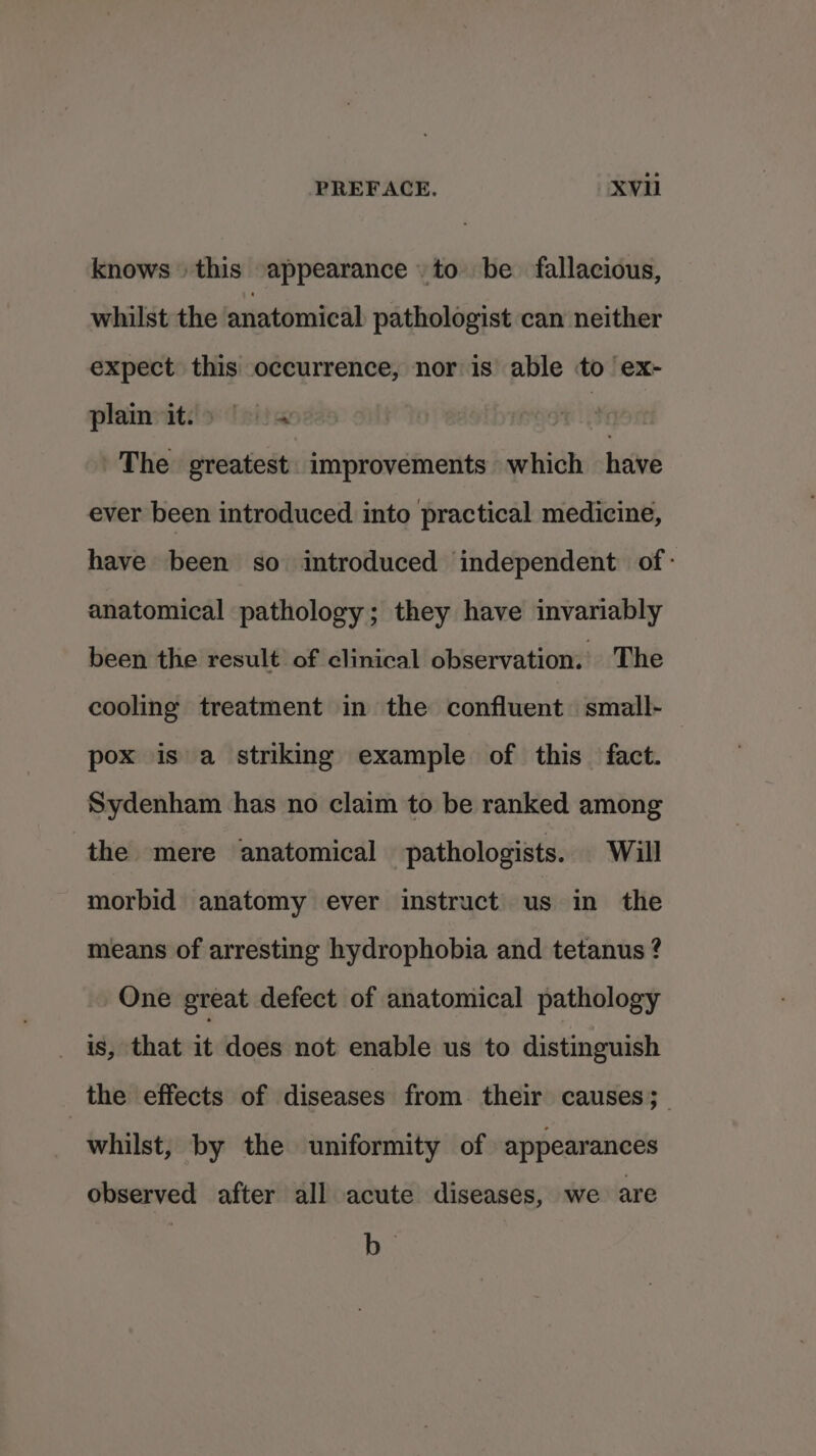 knows this appearance to be fallacious, whilst the anatomical pathologist can neither expect this occurrence, nor is able to ex- plain it:'&gt; | ei)w | : The greatest. improvements which have ever been introduced into practical medicine, have been so introduced independent of: anatomical pathology; they have invariably been the result of clinical observation. The cooling treatment in the confluent small- pox is a striking example of this fact. Sydenham has no claim to be ranked among the mere anatomical pathologists. Will morbid anatomy ever instruct us in the means of arresting hydrophobia and tetanus ? One great defect of anatomical pathology is, that it does not enable us to distinguish | the effects of diseases from. their causes; whilst, by the uniformity of appearances observed after all acute diseases, we are b