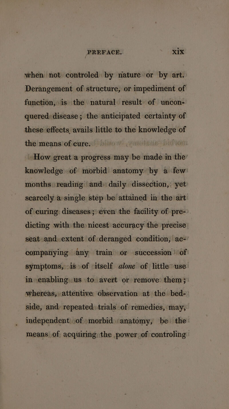 when not controled by nature or by art. Derangement of structure, or impediment of function, is the natural result of uncon- quered» disease; the anticipated certainty of these effects, avails little to the knowledge of the means of cure. | | | How great a progress may be made in the’ knowledge of morbid anatomy by a few months reading and» daily dissection, : yet scarcely a: single step be attained in the art of curing: diseases; even the facility of pre-). dicting with the nicest accuracy the precise seat and).extent of deranged condition, ac-’ companying any train or succession of symptoms, is of itself alone of little’ use in enabling. us to avert or remove them; whereas, attentive observation at the bed- side, and: repeated: trials of remedies, may, independent .of »morbid «anatomy, be the: means of, acquiring, the power, of controling