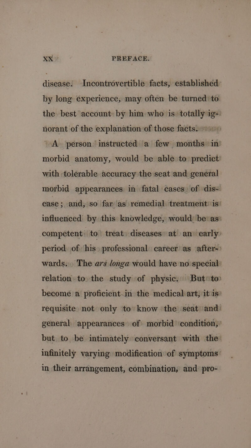 disease. Incontrovertible facts, established by long experience, may often be turned to the best account: by him who is ‘totally ig-: norant of the explanation of those facts.) A person instructed a few months in’ morbid anatomy, would be able to predict’ with tolerable accuracy the seat and general morbid appearances in fatal cases. of dis- ease ; and, so far as remedial treatment is’ influenced by this knowledge, would: be: as’ competent: to. treat. diseases: at an’ early” period of ‘his. professional career as after- wards. The ars longa would have no:special relation to. the study of physic. But*to become a proficient-in the medical art, itis’ requisite not only to know ‘the seat and: general appearances of morbid condition,’ but to be intimately conversant with the infinitely varying modification of symptoms’ in their arrangement, combination, and pro-