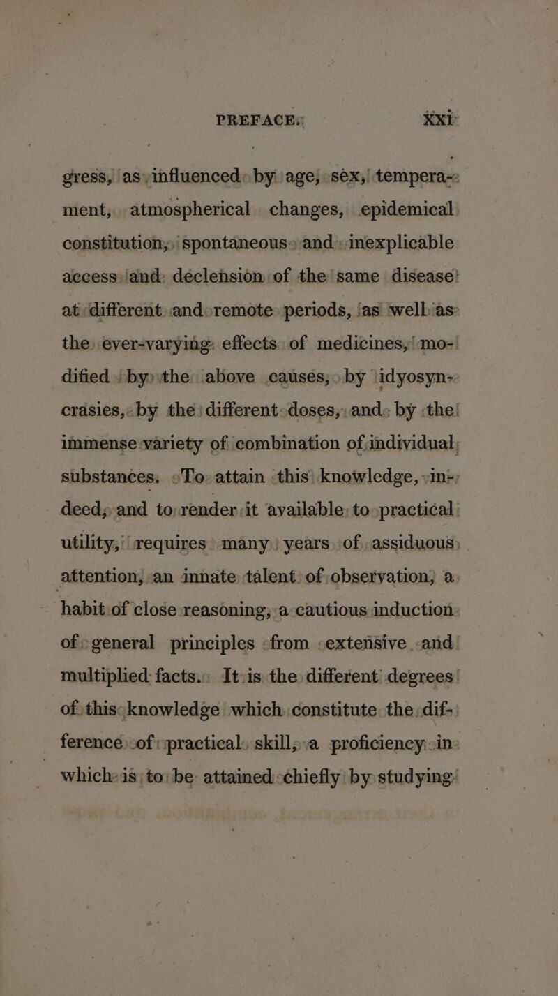 gress, as influenced: by age, séx,| tempera~: ment, atmospherical changes, epidemical: constitution, spontaneous» and: inexplicable access: and: declension of the same disease! at different: and remote periods, ‘as welbias: the) ever-varying: effects of medicines,’ mo- dified . by» the: above causes; by idyosyn- crasies, by the) different-doses,, and: by :the! immense variety of combination of:individual, substances, oTo» attain ‘this’ knowledge, vin-) - deeds and to:render it available: to practical : utility,' requires» many) years of, assiduous) attention, an innate talent) of observation, a, habit of close reasoning, a cautious induction of; general principles «from .extensive and! multiplied: facts. It.is the different degrees of this; knowledge which constitute the: dif- ference .of: practical. skill;.a proficiency in which: is to: be: attained&lt;chiefly’ by: studying: