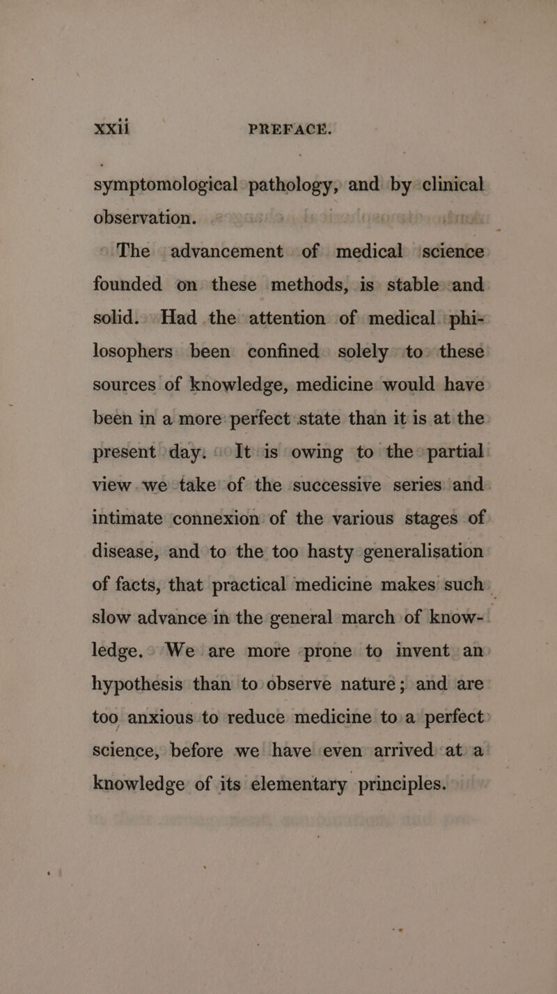 symptomological pathology, and by clinical observation. marl The advancement. of medical science founded on these methods, is» stable: and solid. Had the attention of medical. phi- losophers been confined solely to» these sources of knowledge, medicine would have been in a more: perfect state than it is at the: present day: It is owing to the» partial view we take of the successive series and. intimate connexion of the various stages of disease, and to the too hasty generalisation of facts, that practical medicine makes such slow advance in the general march of know-- ledge.» We are more prone to invent an hypothesis than to observe nature; and are too anxious to reduce medicine toa perfect: science, before we have even arrived at a knowledge of its elementary principles.