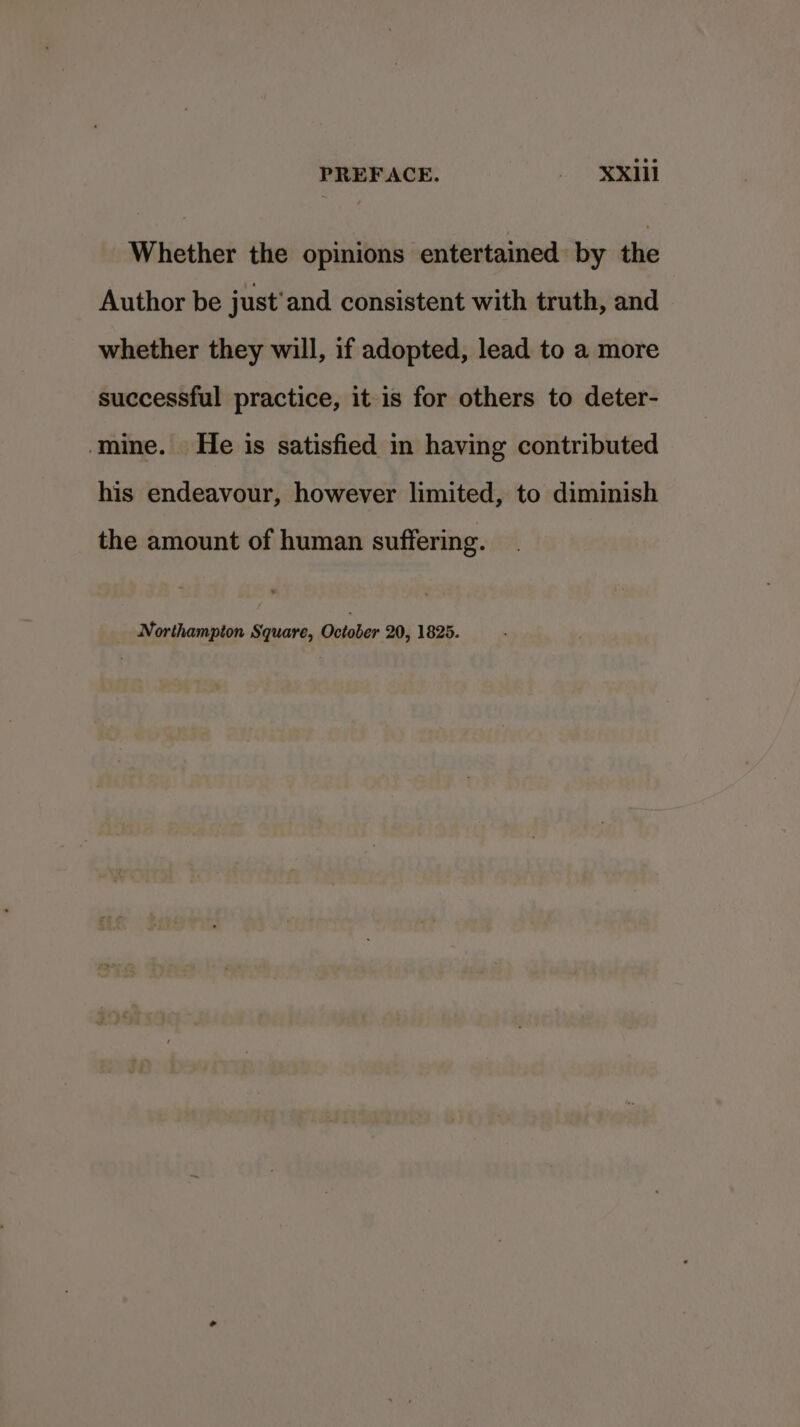 PREFACE. - X¥xn11 Whether the opinions entertained by the Author be just’ and consistent with truth, and whether they will, if adopted, lead to a more successful practice, it is for others to deter- ‘mine. He is satisfied in having contributed his endeavour, however limited, to diminish the amount of human suffering. Northampion Square, October 20, 1825.