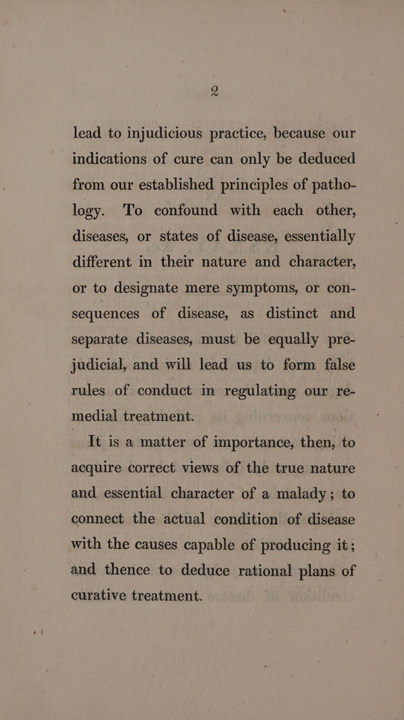lead to injudicious practice, because our indications of cure can only be deduced from our established principles of patho- logy. To confound with each other, diseases, or states of disease, essentially different in their nature and character, or to designate mere symptoms, or con- sequences of disease, as distinct and separate diseases, must be equally pre- judicial, and will lead us to form false rules of conduct in regulating our re- medial treatment. It is a matter of importance, then, to acquire correct views of the true nature and essential character of a malady; to connect the actual condition of disease with the causes capable of producing it; and thence to deduce rational plans of curative treatment.