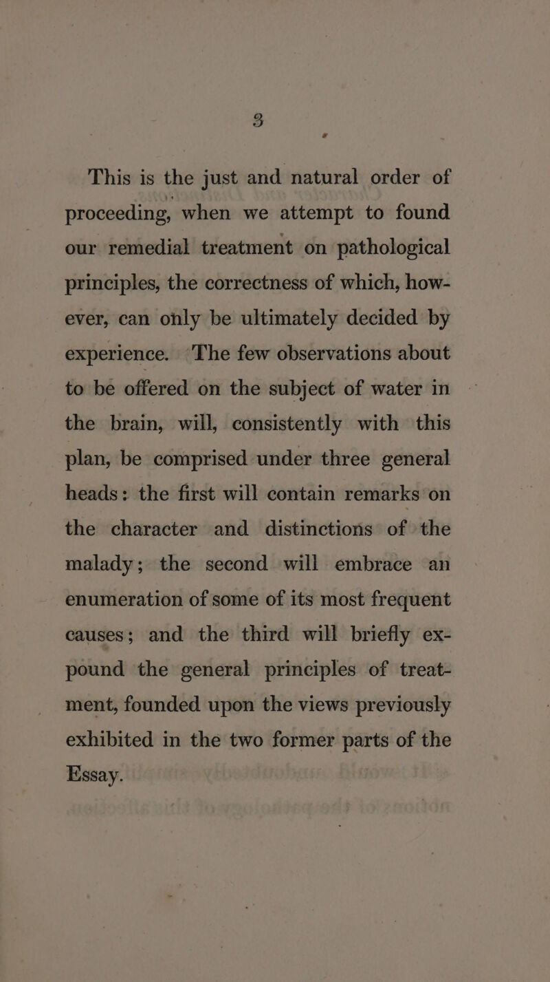 . This is the just and natural order of proceeding, when we attempt to found our remedial treatment on pathological principles, the correctness of which, how- ever, can ohly be ultimately decided by experience. ‘The few observations about to be offered on the subject of water in the brain, will, consistently with this plan, be comprised under three general heads: the first will contain remarks on the character and distinctions of the malady; the second will embrace an enumeration of some of its most frequent causes; and the third will briefly ex- pound the general principles of treat- ment, founded upon the views previously exhibited in the two former parts of the Essay.