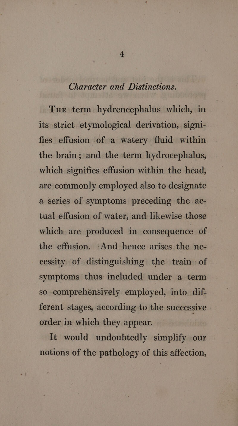 Character and Distinctions. Tue term hydrencephalus which, in its strict etymological derivation, signi- fies effusion of a watery fluid within the brain; and the term hydrocephalus, which signifies effusion within the head, are commonly employed also to designate a series of symptoms preceding the ac- tual effusion of water, and likewise those which are produced in consequence of the effusion. And hence arises the ne- cessity of distinguishing the train «of symptoms thus included under a term so comprehensively employed, into dif- ferent stages, according to the successive order in which they appear. It would undoubtedly simplify our notions of the pathology of this affection,
