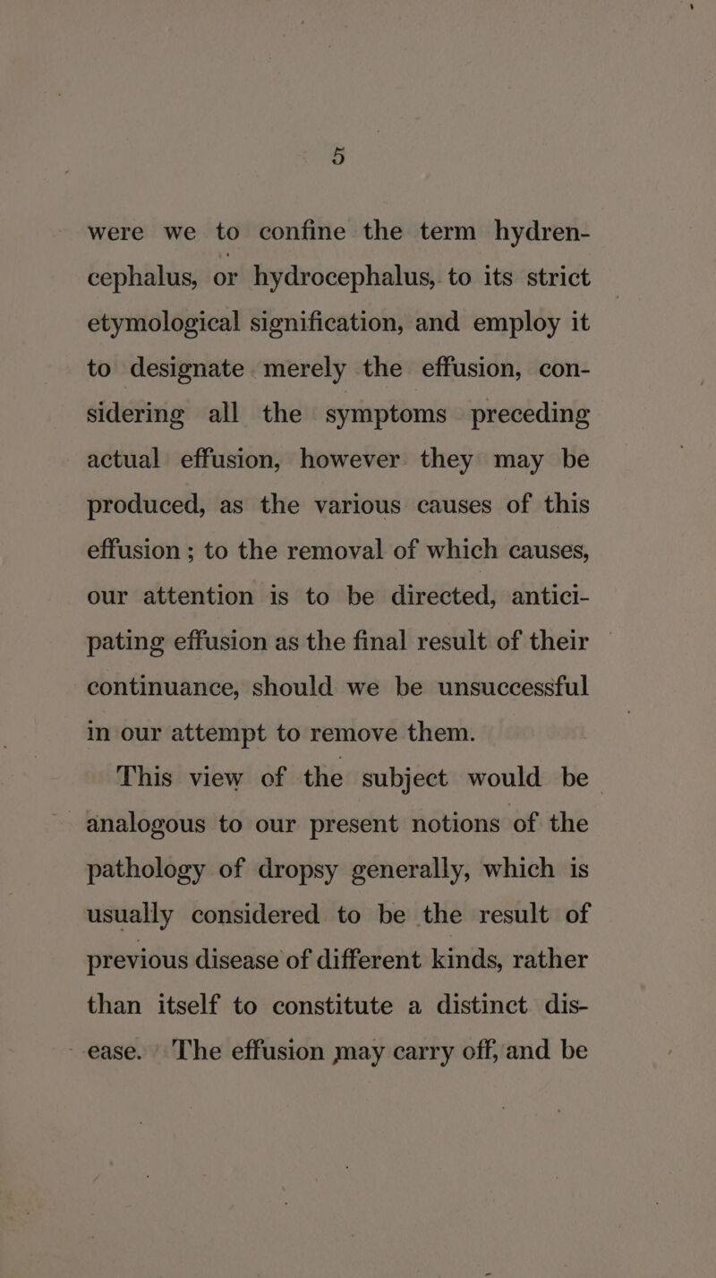 were we to confine the term hydren- cephalus, or hydrocephalus, to its strict etymological signification, and employ it to designate merely the effusion, con- sidering all the symptoms preceding actual effusion, however they may be produced, as the various causes of this effusion ; to the removal of which causes, our attention is to be directed, antici- pating effusion as the final result of their continuance, should we be unsuccessful in our attempt to remove them. This view of the subject would be analogous to our present notions of the pathology of dropsy generally, which is usually considered to be the result of previous disease of different kinds, rather than itself to constitute a distinct. dis- ease. The effusion may carry off, and be