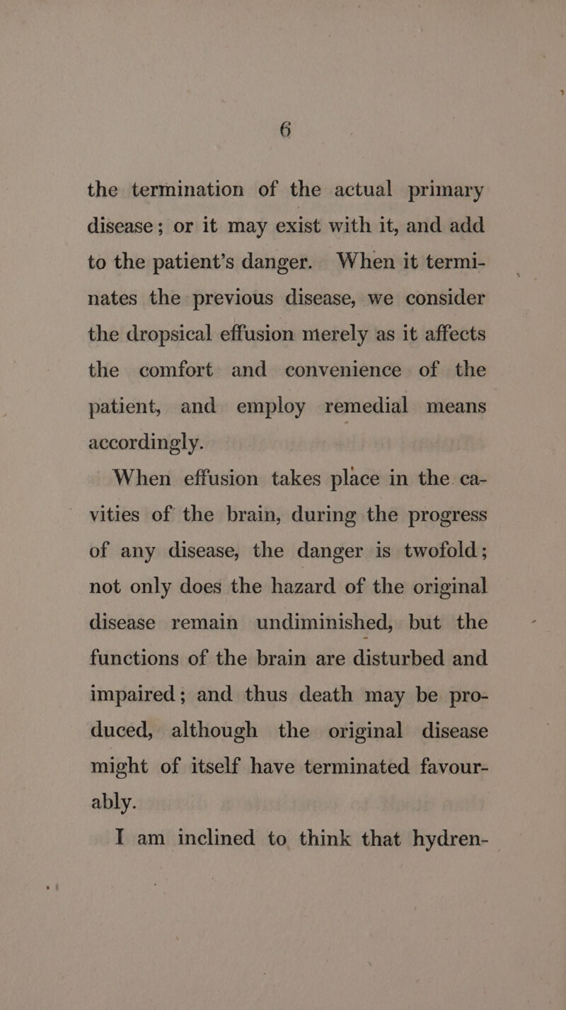 the termination of the actual primary disease; or it may exist with it, and add to the patient’s danger. When it termi- nates the previous disease, we consider the dropsical effusion merely as it affects the comfort and convenience of the patient, and employ remedial means accordingly. | When effusion takes place in the. ca- vities of the brain, during the progress of any disease, the danger is twofold; not only does the hazard of the original disease remain undiminished, but the functions of the brain are disturbed and impaired; and thus death may be pro- duced, although the original disease might of itself have terminated favour- ably. I am inclined to think that hydren-