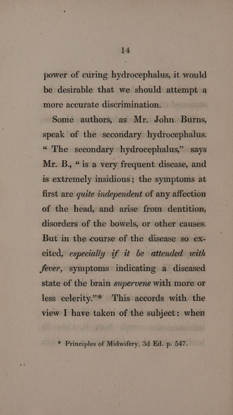 power of curing hydrocephalus, it would be desirable that we should attempt a more accurate discrimination. Some authors, as Mr. John. Burns, speak of the secondary hydrocephalus: “ The secondary hydrocephalus,’ says Mr. B., “is a very frequent disease, and is extremely insidious; the symptoms at first are quite independent of any affection of the head, and arise from dentition, disorders of the bowels, or other causes. But in the course of the disease so ex- cited, especially if it be attended with Jever, symptoms indicating a diseased state of the brain swpervene with more or less celerity.’* This accords with the view I have taken of the subject : when