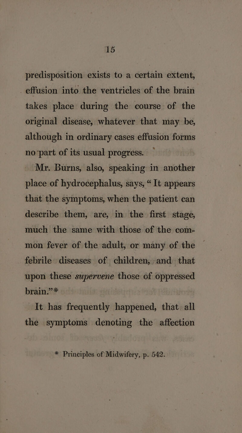 predisposition exists to a certain extent, effusion into the ventricles of the brain takes place during the course of the original disease, whatever that may be, although in ordinary cases effusion forms no‘part of its usual progress. Mr. Burns, also, speaking in another place of hydrocephalus, says, “ It appears that the symptoms, when the patient can describe them, are, in the first stage, much the same with those of the com- mon fever of the adult, or many of the febrile diseases of children, and that upon these supervene those of oppressed brain.”* — It. has frequently happened, that. all the symptoms denoting the affection