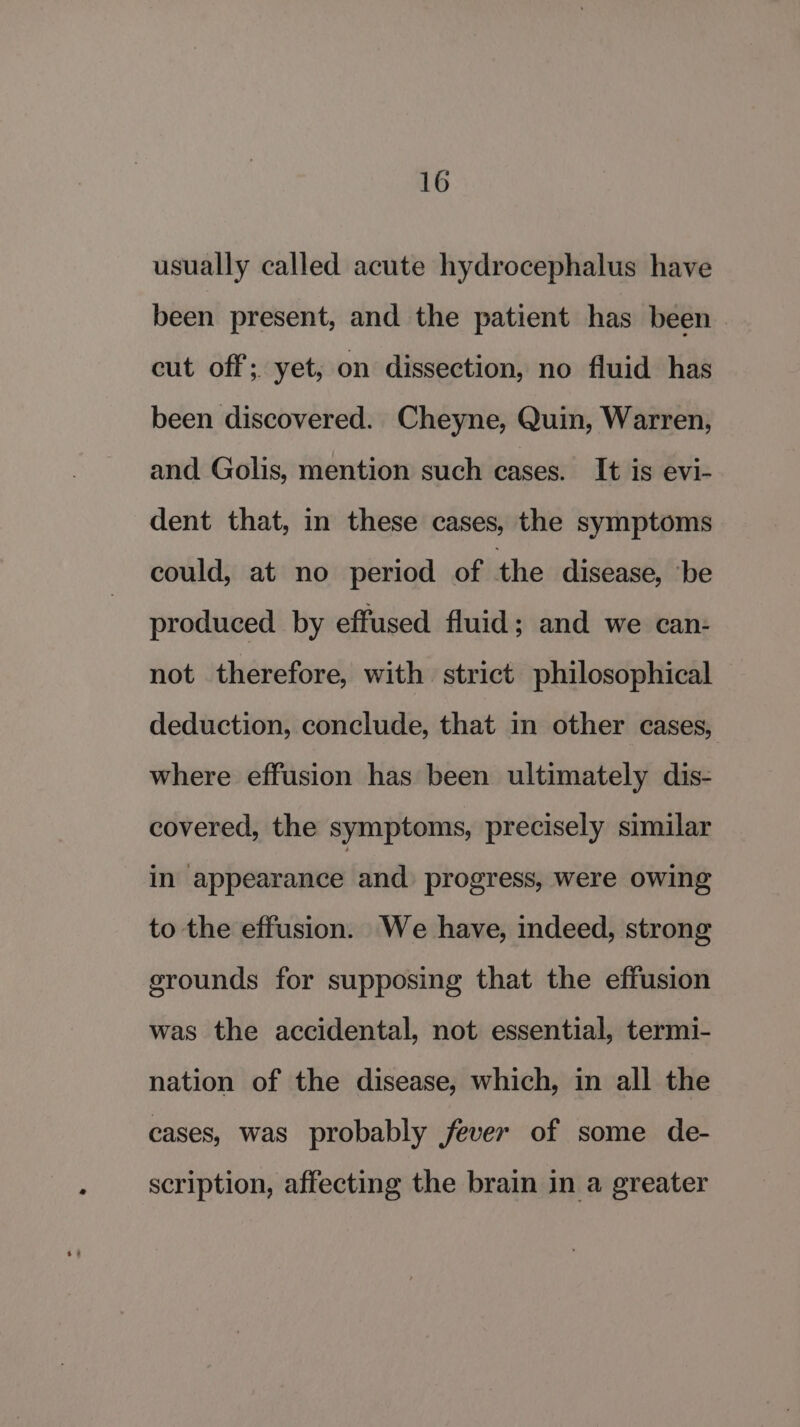 usually called acute hydrocephalus have been present, and the patient has been cut off; yet, on dissection, no fluid has been discovered. Cheyne, Quin, Warren, and Golis, mention such cases. It is evi- dent that, in these cases, the symptoms could, at no period of the disease, ‘be produced by effused fluid; and we can- not therefore, with strict philosophical deduction, conclude, that in other cases, where effusion has been ultimately dis- covered, the symptoms, precisely similar in ‘appearance and progress, were owing to the effusion. We have, indeed, strong srounds for supposing that the effusion was the accidental, not essential, termi- nation of the disease, which, in all the cases, was probably fever of some de- scription, affecting the brain in a greater