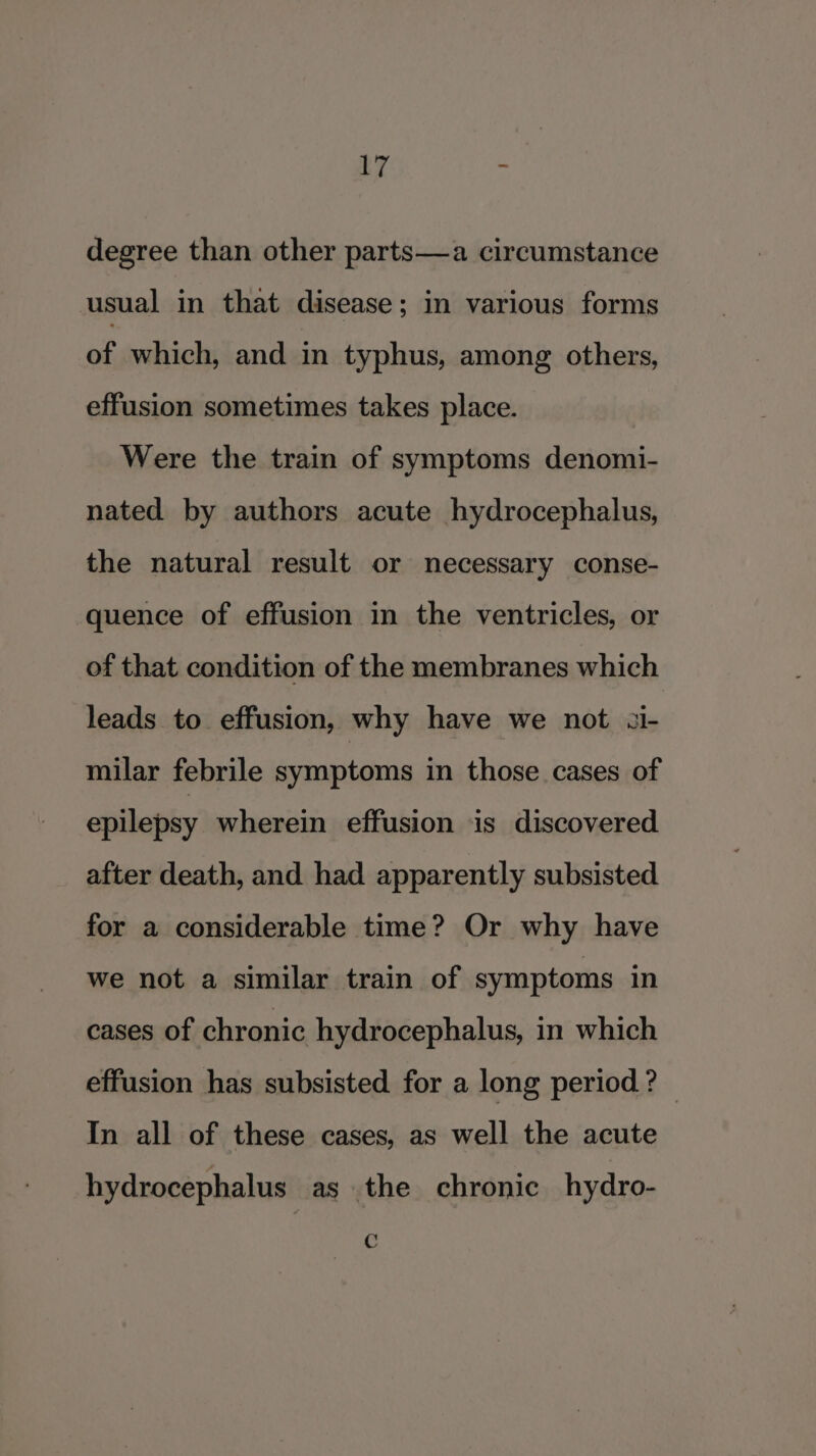 iy : degree than other parts—a circumstance usual in that disease; in various forms of which, and in typhus, among others, effusion sometimes takes place. Were the train of symptoms denomi- nated by authors acute hydrocephalus, the natural result or necessary conse- quence of effusion in the ventricles, or of that condition of the membranes which leads to effusion, why have we not ai- milar febrile symptoms in those cases of epilepsy wherein effusion is discovered after death, and had apparently subsisted for a considerable time? Or why have we not a similar train of symptoms in cases of chronic hydrocephalus, in which effusion has subsisted for a long period? — In all of these cases, as well the acute hydrocephalus as the chronic hydro- C
