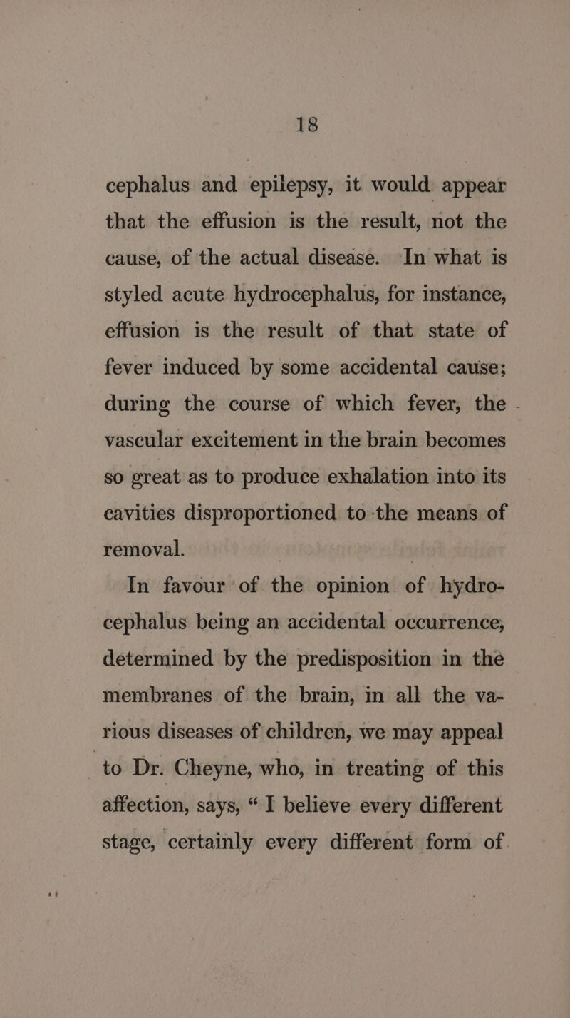 cephalus and epilepsy, it would appear that the effusion is the result, not the cause, of the actual disease. In what is styled acute hydrocephalus, for instance, effusion is the result of that state of fever induced by some accidental cause; during the course of which fever, the - vascular excitement in the brain becomes SO oreat as to produce exhalation into its cavities disproportioned to the means of removal. | : In favour of the opinion of hydro- cephalus being an accidental occurrence, determined by the predisposition in the — membranes of the brain, in all the va- rious diseases of children, we may appeal ‘ to Dr. Cheyne, who, in treating of this affection, says, “ I believe every different stage, certainly every different form of