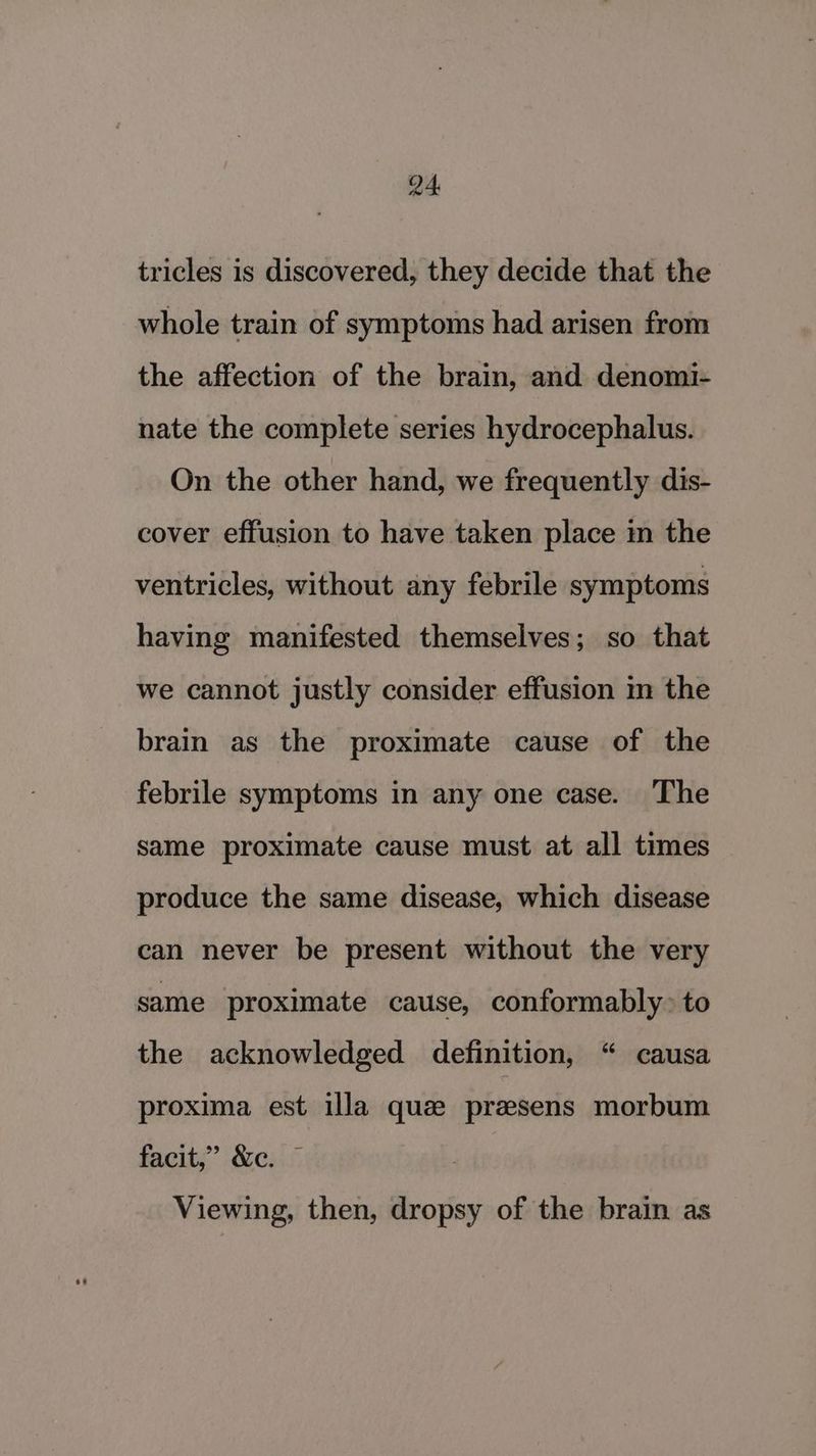 tricles is discovered, they decide that the whole train of symptoms had arisen from the affection of the brain, and denomi- nate the complete series hydrocephalus. On the other hand, we frequently dis- cover effusion to have taken place im the ventricles, without any febrile symptoms having manifested themselves; so that we cannot justly consider effusion i the brain as the proximate cause of the febrile symptoms in any one case. The same proximate cause must at all times produce the same disease, which disease can never be present without the very same proximate cause, conformably> to the acknowledged definition, “ causa proxima est illa que przsens morbum facit,” &e. © Viewing, then, dropsy of the brain as