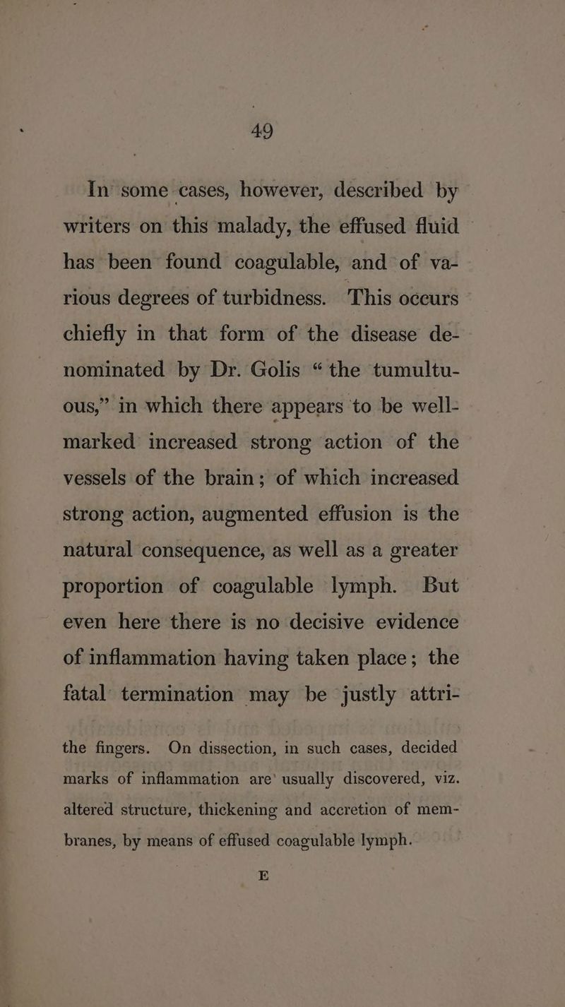 In some cases, however, described by writers on this malady, the effused fluid — has been found coagulable, and of va- rious degrees of turbidness. This occurs chiefly in that form of the disease de- nominated by Dr. Golis “the tumultu- ous,” in which there appears to be well- marked increased strong action of the vessels of the brain; of which increased strong action, augmented effusion is the natural consequence, as well as a greater proportion of coagulable lymph. But even here there is no decisive evidence of inflammation having taken place; the fatal termination may be justly attri- the fingers. On dissection, i such cases, decided marks of inflammation are’ usually discovered, viz. altered structure, thickening and accretion of mem- branes, by means of effused coagulable lymph. E
