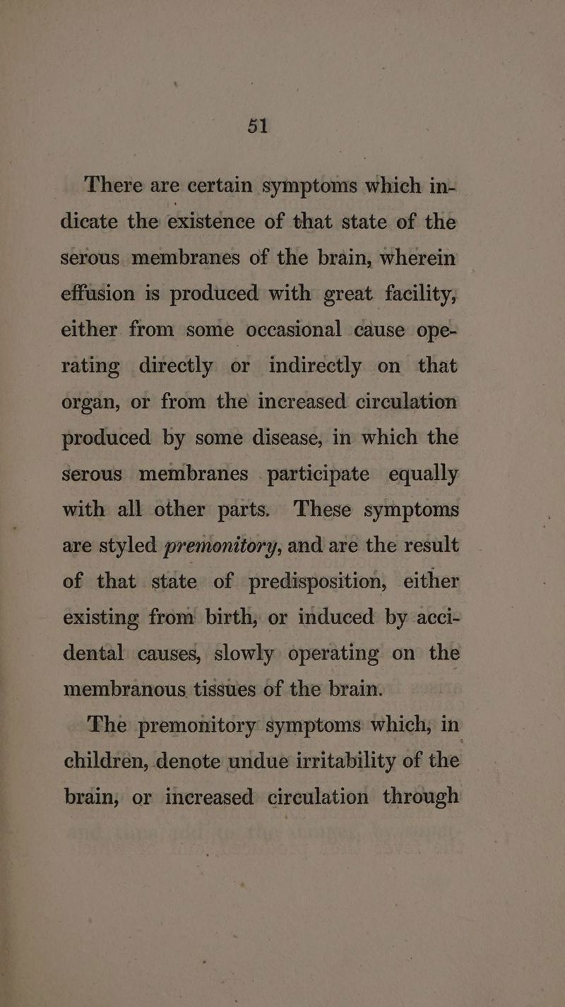 _ There are certain symptoms which in- dicate the existence of that state of the serous membranes of the brain, wherein effusion is produced with great facility, either from some occasional cause ope- rating directly or indirectly on that organ, or from the increased circulation produced by some disease, in which the serous membranes participate equally with all other parts. These symptoms are styled premonitory, and are the result of that state of predisposition, either existing from birth, or induced by acci- dental causes, slowly operating on the membranous tissues of the brain. The premonitory symptoms which, in children, denote undue irritability of the brain, or increased circulation through