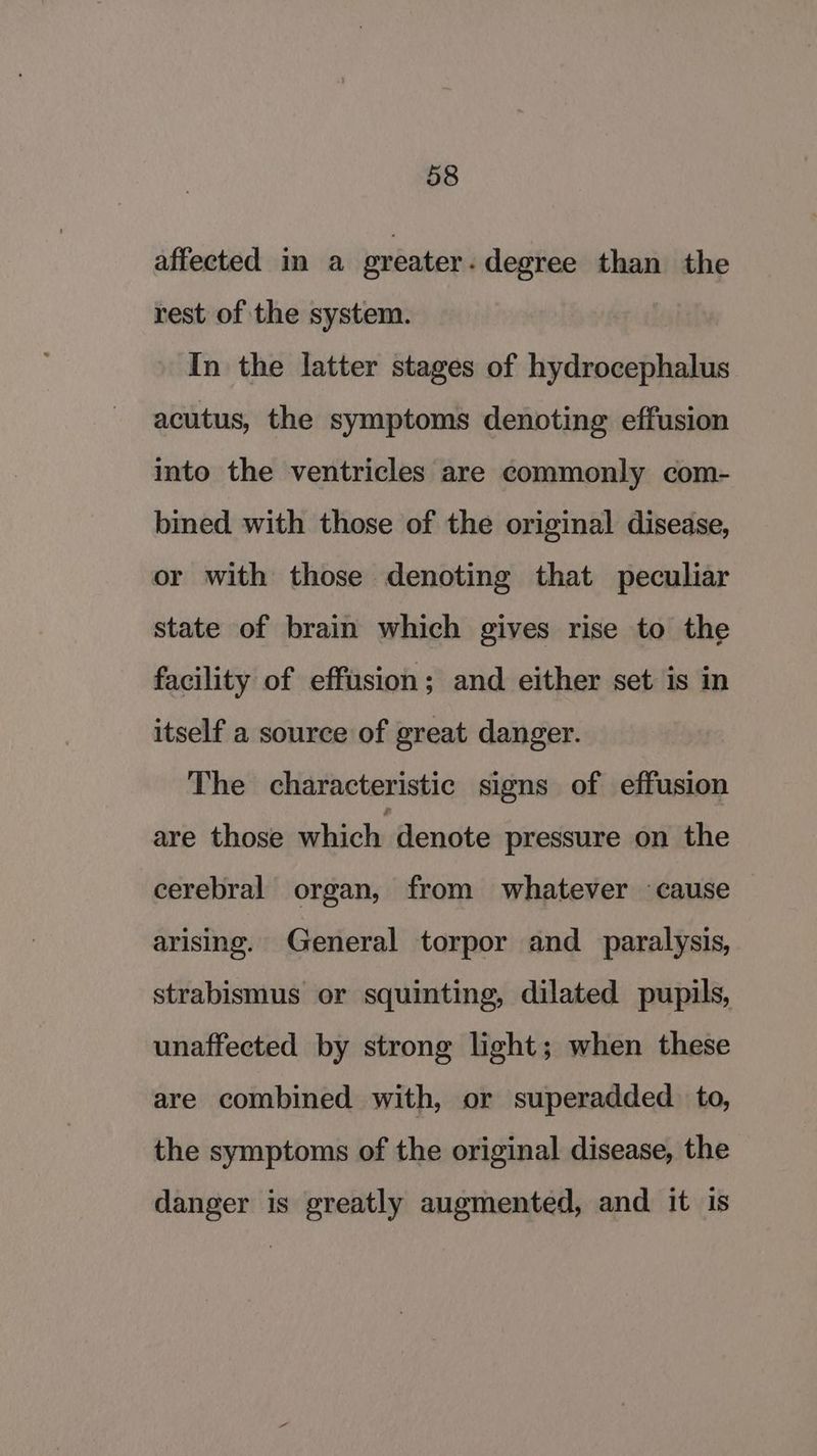 affected in a ereater - degree than the rest of the system. In the latter stages of hydrocephalus acutus, the symptoms denoting effusion into the ventricles are commonly com- bined with those of the original disease, or with those denoting that peculiar state of brain which gives rise to the facility of effusion; and either set is in itself a source of great danger. The characteristic signs of effusion are those which denote pressure on the cerebral organ, from whatever cause arising. General torpor and _ paralysis, strabismus or squinting, dilated pupils, unaffected by strong light; when these are combined with, or superadded. to, the symptoms of the original disease, the danger is greatly augmented, and it is
