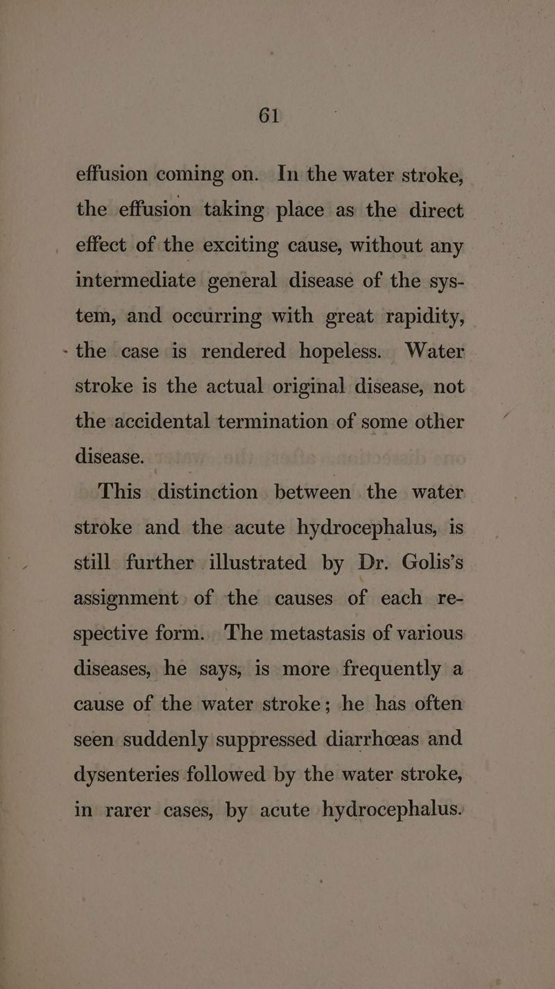 effusion coming on. In the water stroke, the effusion taking place as the direct effect of the exciting cause, without any intermediate general disease of the sys- tem, and occurring with great rapidity, - the case is rendered hopeless. Water stroke is the actual original disease, not the accidental termination of some other disease. | This distinction between the water stroke and the acute hydrocephalus, is still further illustrated by Dr. Golis’s assignment of the causes of each re- spective form. The metastasis of various diseases, he says, is more frequently a cause of the water stroke; he has often seen suddenly suppressed diarrhoeas and dysenteries followed by the water stroke, in rarer. cases, by acute hydrocephalus.