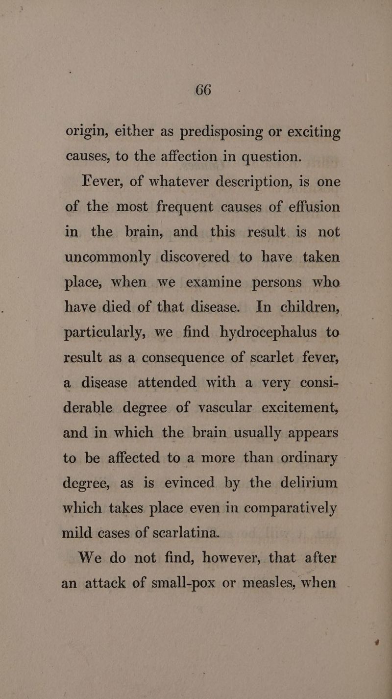 origin, either as predisposing or exciting causes, to the affection in question. Fever, of whatever description, is one of the most frequent causes of effusion in the brain, and this result. is not uncommonly discovered to have taken place, when we examine persons who have died of that disease. In children, particularly, we find hydrocephalus to result as a consequence of scarlet fever, a disease attended with a very consi- derable degree of vascular excitement, and in which the brain usually appears to be affected to a more than ordinary | degree, as is evinced by the delirium which takes place even in comparatively mild cases of scarlatina. We do not find, however, that after an attack of small-pox or measles, when .