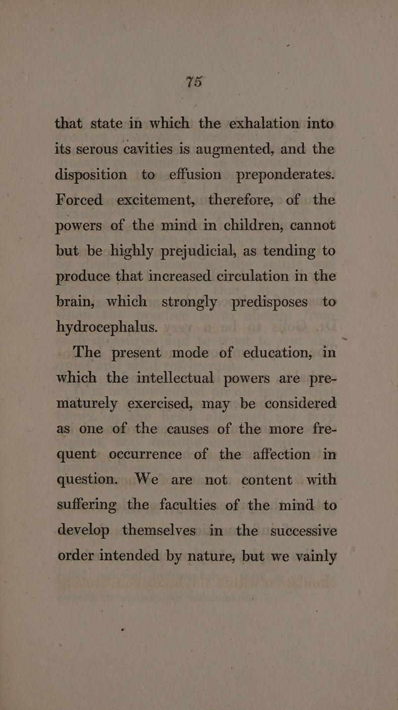 15 that state in which the exhalation into its serous cavities is augmented, and the disposition to effusion preponderates. Forced excitement, therefore, of the powers of the mind in children, cannot but be highly prejudicial, as tending to produce that mcereased circulation in the brain, which strongly predisposes to hydrocephalus. The present mode of education, in which the intellectual powers are pre- maturely exercised, may be considered as one of the causes of the more fre- quent. occurrence of the affection in question. We are not content with suffering the faculties of the mind to develop themselves in the successive order intended. by nature, but we vainly