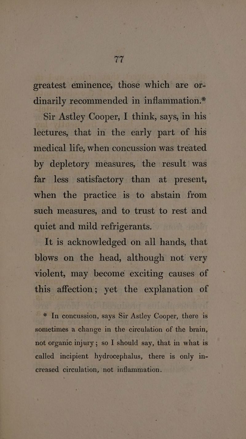 greatest eminence, those which are or- dinarily recommended in inflammation.* Sir Astley Cooper, I think, says, in his lectures, that in the early part of his medical life, when concussion was treated by depletory measures, the result’ was far less satisfactory than at present, when the practice is to abstain from such measures, and to trust to rest and quiet and mild refrigerants. It is acknowledged on all hands, that blows on the head, although not’ very violent, may become exciting causes of this affection; yet the explanation of * In concussion, says Sir Astley Cooper, there is sometimes a change in the circulation of the brain, not organic injury; so I should say, that in what is called incipient hydrocephalus, there is only in- creased circulation, not inflammation.