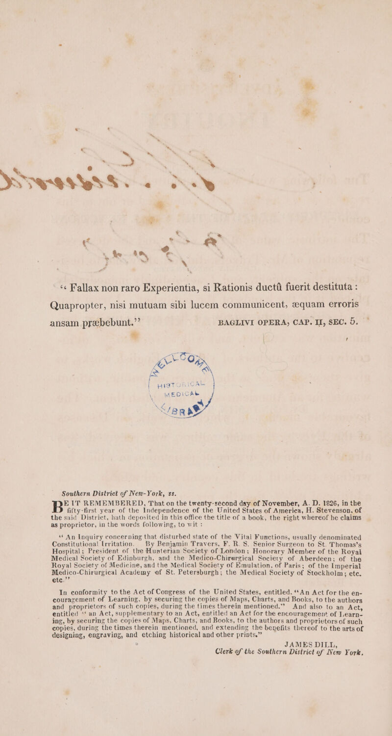 &amp; u ~ «* ' &gt; de AN * | é  oti” «¢ Fallax non raro Experientia, si Rationis ducti fuerit destituta : Quapropter, nisi mutuam sibi lucem communicent, equam erroris bass a BAGLIVI OPERA, CAP. II, SEC. 5. ‘te | | [&gt; HIaT yi 1 Ake \ MEDICAL aka Southern District of New-York, ‘ss. EIT REMEMBERED, That on the twenty-second day of November, A. D. 1826, in the fifty-first year of the Independence of the United States of America, H. Stevenson, of the said District, hath deposited in this office the title of a book, the right whereof he claims as proprietor, in the words following, to wit : ‘* An Inquiry concerning that disturbed state of the Vital Functions, usually denominated Constitutional [rritation. By Benjamin Travers, F. R. 8. Senior Surgeon to St. Thomas’s Hospital; President of the Husterian Society of London; Honorary Member of the Royal Medical Society of Edinburgh, and the Medico-Chirurgical Society of Aberdeen; of the Royal Society of Medicine, and the Medical Society of Emulation, of Paris; of the Imperial Medico-Chirurgical Academy ef St. Petersburgh; the Medical Society of Stockholm; ete. etc.’’ In conformity tothe Act of Congress of the United States, entitled. ‘‘An Act for the en- couragement of Learning, by securing the copies of Maps, Charts, and Books, to the authors and proprietors of such copies, during the times therein mentioned.” And also to an Act, entitled ‘‘ an Act, supplementary to an Act, entitled an Act for the encouragement of Tearn- ing, by securing the copies of Maps, Charts, and Books, to the authors and proprietors of such copies, during the times therein mentioned, and extending the benefits thereof to the arts of designing, engraving, and etching historical and other prints.” JAMES DILL, Clerk of the Southern District of New York.