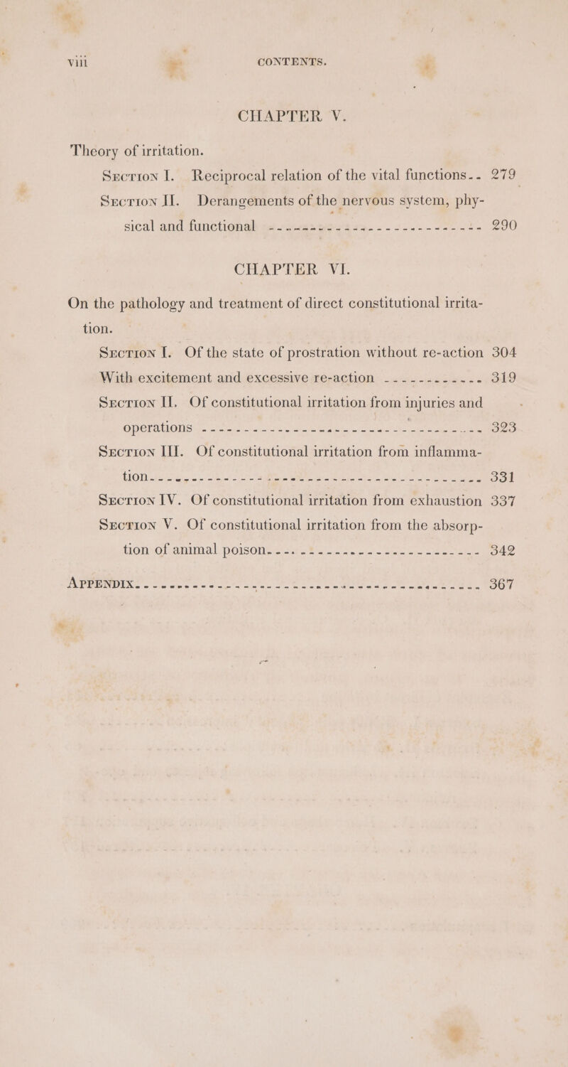 CHAPTER V. Theory of irritation. Srctron I. Reciprocal relation of the vital functions.. 279 Srcrion II. Derangements of the nervous system, phy- sical and tunetionelh qtees see’ ae eee be 290 CHAPTER VI. On the pathology and treatment of direct constitutional irrita- tion. Section [. Of the state of prostration without re-action 304 With excitement and excessive re-action ---------.-- 319 Section Hf, Of constitutional irritation from injuries and OCEAN OMS 2. streams reba ple Sal 3g 323 Srecrion II]. Of constitutional irritation from inflamma- Secrion IV. Of constitutional irritation from exhaustion 337 Section V. Of constitutional irritation from the absorp- Hono familial POIsOUse. rome. cas sis keen ee ee 342 PIED ERS so Sieete's aie eles eed wie ee eed Bie Siete e 367