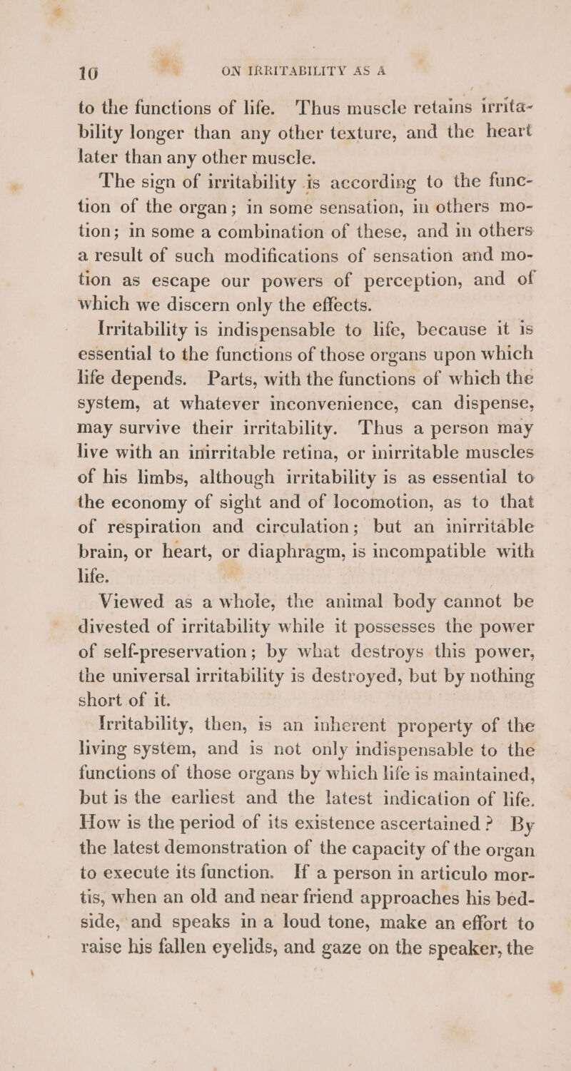 to the functions of life. Thus muscle retains irrita- bility longer than any other texture, and the heart later than any other muscle. The sign of irritability is according to the func- tion of the organ; in some sensation, in others mo- tion; in some a combination of these, and in others a result of such modifications of sensation and mo- tion as escape our powers of perception, and of which we discern only the effects. Irritability is indispensable to life, because it is essential to the functions of those organs upon which life depends. Parts, with the functions of which the system, at whatever inconvenience, can dispense, may survive their irritability. Thus a person may live with an inirritable retina, or inirritable muscles of his limbs, although irritability is as essential to the economy of sight and of locomotion, as to that of respiration and circulation; but an inirritable brain, or heart, or diaphragm, is incompatible with life. | Viewed as a whole, the animal body cannot be divested of irritability while it possesses the power of self-preservation; by what destroys this power, the universal irritability is destroyed, but by nothing short of it. {rritability, then, 1s an inherent property of the living system, and is not only indispensable to the functions of those organs by which life is maintained, but is the earliest and the latest indication of life. How is the period of its existence ascertained? By the latest demonstration of the capacity of the organ to execute its function. If a person in articulo mor- tis, when an old and near friend approaches his bed- side, and speaks in a loud tone, make an effort to raise his fallen eyelids, and gaze on the speaker, the