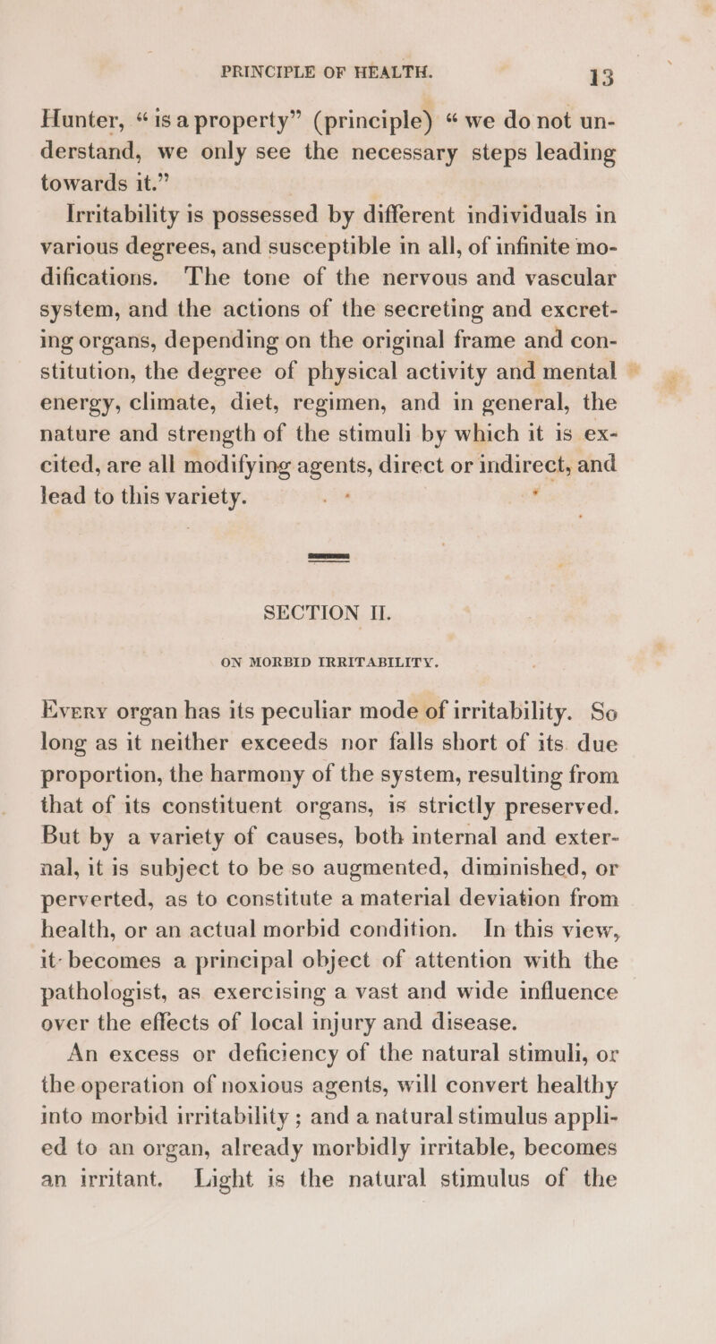 Hunter, “isa property” (principle) “we do not un- derstand, we only see the necessary steps leading towards it.” | | Irritability is possessed by different individuals in various degrees, and susceptible in all, of infinite mo- difications. ‘The tone of the nervous and vascular system, and the actions of the secreting and excret- ing organs, depending on the original frame and con- stitution, the degree of physical activity and mental — energy, climate, diet, regimen, and in general, the nature and strength of the stimuli by which it is ex- cited, are all modifying agents, direct or indirect, and lead to this variety. oi , | SECTION II. ON MORBID IRRITABILITY. Every organ has its peculiar mode of irritability. So long as it neither exceeds nor falls short of its. due proportion, the harmony of the system, resulting from that of its constituent organs, is strictly preserved. But by a variety of causes, both internal and exter- nal, it is subject to be so augmented, diminished, or perverted, as to constitute a material deviation from health, or an actual morbid condition. In this view, it: becomes a principal object of attention with the pathologist, as exercising a vast and wide influence over the effects of local injury and disease. An excess or deficiency of the natural stimuli, or the operation of noxious agents, will convert healthy into morbid irritability ; and a natural stimulus appli- ed to an organ, already morbidly irritable, becomes an irritant. Light is the natural stimulus of the