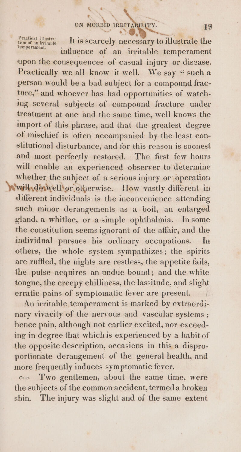 Yt. ¢ PON *\ ON MORBID IRRITABIL a ral o* aa 19 | tion of a iniae Ltis scarcely necessary to illustrate the = influence of an irritable temperament upon the consequences of casual injury or disease. Practically we all know it well. We say “sucha person would be a bad subject for a compound frac- ture,” and whoever has had opportunities of watch- ing several subjects ef compound fracture under treatment at one and the same time, well knows the import of this phrase, and that the greatest degree of mischief is often accompanied by the least con- stitutional disturbance, and for this reason is soonest and most perfectly restored. The first few hours will enable an experienced observer to determine whether the subject of a serious injury or operation wills detivell! or otherwise. How vastly different in different individuals is the inconvenience attending such minor derangements as a boil, an enlarged gland, a whitloe, or asimple ophthalmia. In some the constitution seems ignorant of the affair, and the individual pursues his ordinary occupations. In others, the whole system sympathizes; the spirits are ruffled, the nights are restless, the appetite fails, the pulse acquires an undue bound; and the white tongue, the creepy chilliness, the lassitude, and slight erratic pains of symptomatic fever are present. An irritable temperament is marked by extraordi- nary vivacity of the nervous and vascular systems ; hence pain, although not earlier excited, nor exceed- ing in degree that which is experienced by a habit of the opposite description, occasions in this a dispro- portionate derangement of the general health, and more frequently induces symptomatic fever. cae. Two gentlemen, about the same time, were the subjects of the common accident, termeda broken shin. The injury was slight and of the same extent