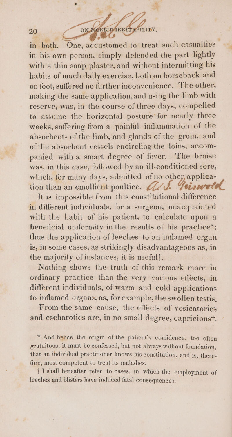 4 i - ey Mh in both. One; accustomed to treat such casualties — in his own person, simply defended the part lightly with a thin soap plaster, and without intermitting his habits of much daily exercise, both on horseback and on foot, suffered no further inconvenience. The other, making the same application, and using the limb with reserve, was, in the course of three days, compelled to assume the horizontal posture’ for nearly three 20 weeks, suffering from a_ painful inflammation of the absorbents of the limb, and glands of the groin, and of the absorbent vessels encircling the loins, accom- panied with a smart degree of fever. The bruise was, in this case, followed by an ill-conditioned sore, which, for many days, admitted of no other, applica- tion than an emollient poultice. ki b ei vcore ll. It is impossible from this constitutional difference in different individuals, for a surgeon, unacquainted with the habit of his patient, te calculate upon a beneficial uniformity inthe results of his practice*; thus the application of leeches to an inflamed organ is, In some cases, as strikingly disadvantageous as, in the majority of instances, it is usefult. Nothing shows the truth of this remark more in ordinary practice than the very various effects, in different individuals, of warm and cold applications to inflamed organs, as, for example, the swollen testis, From the same cause, the effects of vesicatories and escharotics are, in no small degree, capricioust. * And hence the origin of the patient’s confidence, too often gratuitous, it must be confessed, but not always without foundation, that an individual practitioner knows his constitution, and is, there- fore, most competent to treat its maladies. { I shall hereafter refer to cases, in which the employment of leeches and blisters have induced fatal consequences.