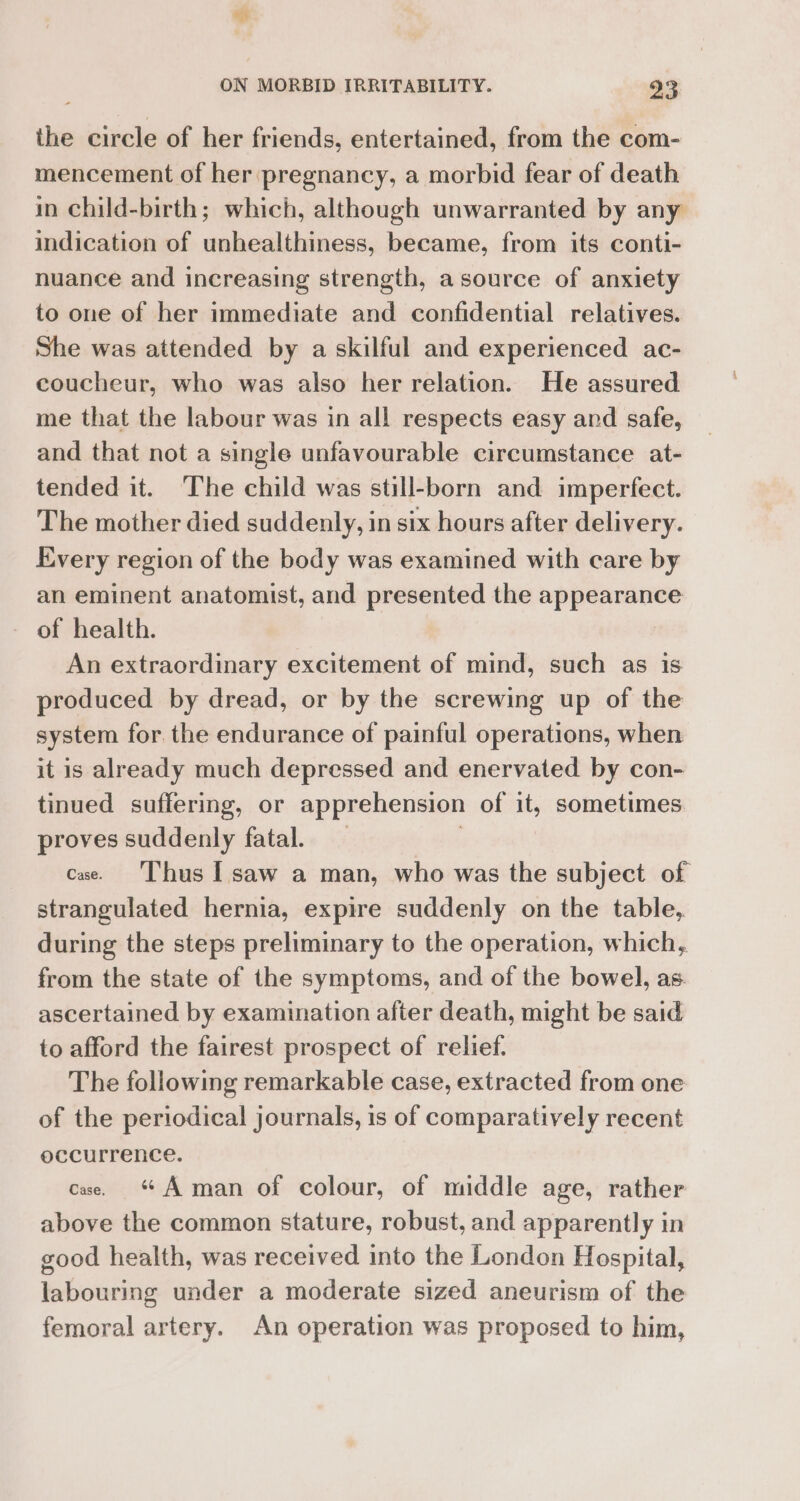 the circle of her friends, entertained, from the com- mencement of her pregnancy, a morbid fear of death in child-birth; which, although unwarranted by any indication of unhealthiness, became, from its conti- nuance and increasing strength, asource of anxiety to one of her immediate and confidential relatives. She was attended by a skilful and experienced ac- coucheur, who was also her relation. He assured me that the labour was in all respects easy and safe, and that not a single unfavourable circumstance at- tended it. The child was still-born and imperfect. The mother died suddenly, in six hours after delivery. Every region of the body was examined with care by an eminent anatomist, and presented the appearance — of health. An extraordinary excitement of mind, such as is produced by dread, or by the screwing up of the system for. the endurance of painful operations, when it is already much depressed and enervated by con- tinued suffering, or apprehension of it, sometimes proves suddenly fatal. , cae. ‘Thus I saw a man, who was the subject of strangulated hernia, expire suddenly on the table, during the steps preliminary to the operation, which, from the state of the symptoms, and of the bowel, as ascertained by examination after death, might be said to afford the fairest prospect of relief. The following remarkable case, extracted from one of the periodical journals, is of comparatively recent occurrence. cae. A man of colour, of middle age, rather above the common stature, robust, and apparently in good health, was received into the London Hospital, labouring under a moderate sized aneurism of the femoral artery. An operation was proposed to him,