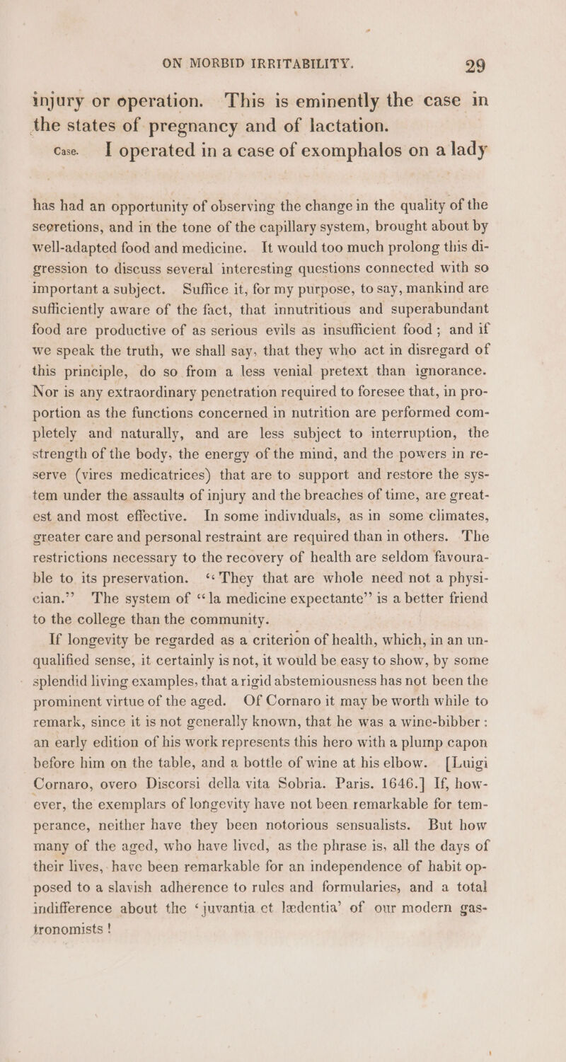 injury or operation. This is eminently the case in the states of pregnancy and of lactation. cae. I operated in a case of exomphalos on a lady has had an opportunity of observing the change in the quality of the segretions, and in the tone of the capillary system, brought about by well-adapted food and medicine. It would too much prolong this di- gression to discuss several interesting questions connected with so important a subject. Suffice it, for my purpose, to say, mankind are sufficiently aware of the fact, that innutritious and superabundant food are productive of as serious evils as insufficient food; and if we speak the truth, we shall say, that they who act in disregard of this principle, do so from a less venial pretext than ignorance. Nor is any extraordinary penetration required to foresee that, in pro- portion as the functions concerned in nutrition are performed com- pletely and naturally, and are less subject to interruption, the strength of the body, the energy of the mind, and the powers in re- serve (vires medicatrices) that are to support and restore the sys- tem under the assaults of injury and the breaches of time, are great- est and most effective. In some individuals, as in some climates, greater care and personal restraint are required than in others. The restrictions necessary to the recovery of health are seldom favoura- ble to its preservation. ‘«They that are whole need not a physi- cian.” The system of ‘la medicine expectante”’ is a better friend to the college than the community. If longevity be regarded as a criterion of health, which, in an un- qualified sense, it certainly is not, it would be easy to show, by some - splendid living examples, that arigid abstemiousness has not been the prominent virtue of the aged. Of Cornaro it may be worth while to remark, since it is not generally known, that he was a wine-bibber : an early edition of his work represents this hero with a plump capon before him on the table, and a bottle of wine at hiselbow. [Luigi Cornaro, overo Discorsi della vita Sobria. Paris. 1646.] If, how- ever, the exemplars of longevity have not been remarkable for tem- perance, neither have they been notorious sensualists. But how many of the aged, who have lived, as the phrase is, all the days of their lives, have been remarkable for an independence of habit op- posed to a slavish adherence to rules and formularies, and a total indifference about the ‘juvantia et ledentia’ of our modern gas- tronomists !