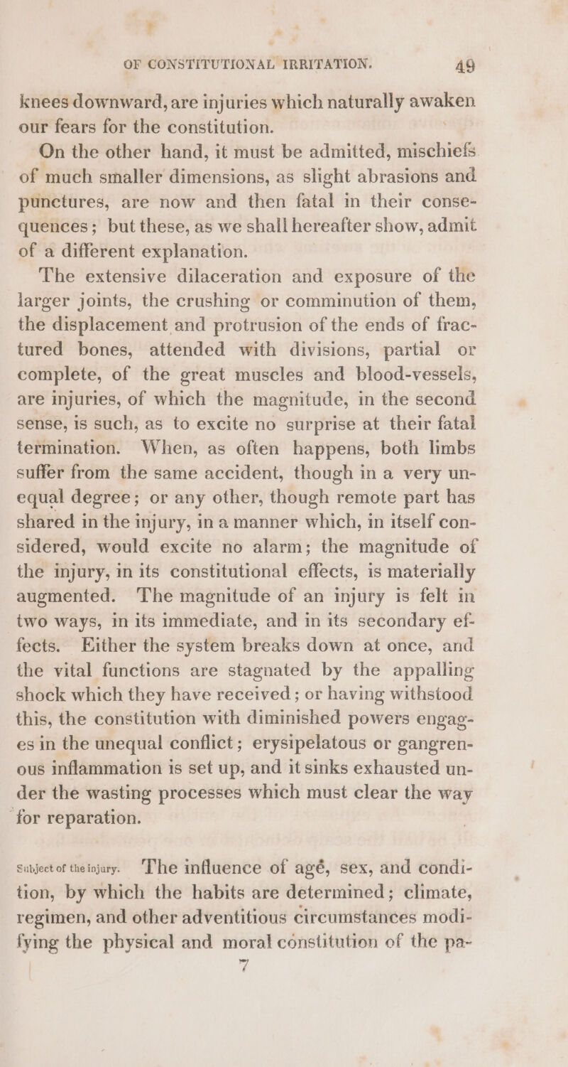 ? OF CONSTITUTIONAL IRRITATION. 49 knees downward, are injuries which naturally apn our fears for the constitution. On the other hand, it must be admitted, mischiefs. of much smaller dimensions, as slight abrasions and. punctures, are now and then fatal in their conse- quences; but these, as we shall hereafter show, admit of a different explanation. The extensive dilaceration and exposure of the larger joints, the crushing or comminution of them, the displacement and protrusion of the ends of frac- tured bones, attended with divisions, partial or complete, of the great muscles and blood-vessels, are injuries, of which the magnitude, in the second sense, 1s such, as to excite no surprise at their fatal termination. When, as often happens, both limbs suffer from the same accident, though in a very un- equal degree; or any other, though remote part has shared in the injury, ina manner which, in itself con- sidered, would excite no alarm; the magnitude of the injury, in its constitutional effects, is materially augmented. The magnitude of an injury is felt in _two ways, in its immediate, and in its secondary ef- fects. Either the system breaks down at once, and the vital functions are stagnated by the appalling shock which they have received; or having withstood this, the constitution with diminished powers engag- es in the unequal conflict; erysipelatous or gangren- ous inflammation is set up, and it sinks exhausted un- der the wasting processes which must clear the way ‘for reparation. Subject of theinjary. ‘The influence of agé, sex, and condi- tion, by which the habits are determined; climate, regimen, and other adventitious circumstances modi- fying the physical and moral constitution of the pa- 7