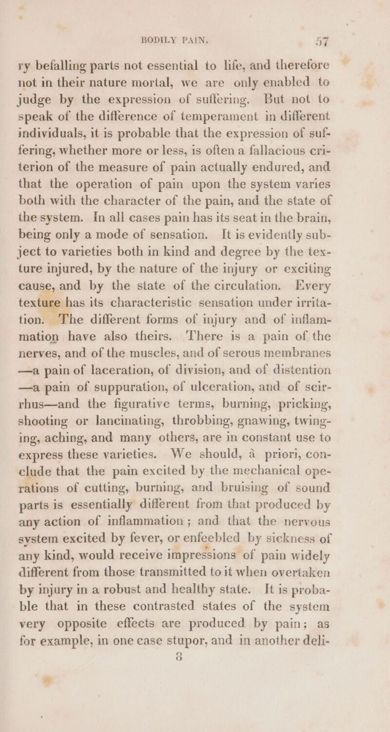 ry befalling parts not essential to life, and therefore not in their nature mortal, we are only enabled to judge by the expression of suffering. But not to speak of the difference of temperament in different individuals, it is probable that the expression of suf- fering, whether more or less, is often a fallacious cri- terion of the measure of pain actually endured, and that the operation of pain upon the system varies both with the character of the pain, and the state of the system. In all cases pain has its seat in the brain, being only a mode of sensation. It is evidently sub- ject to varieties both in kind and degree by the tex- ture injured, by the nature of the injury or exciting cause, and by the siate of the circulation. Every texture has its characteristic sensation under irrita- tion. The different forms of injury and of inflam- mation have also theirs. There is a pain of the nerves, and of the muscles, and of serous membranes —a pain of laceration, of division, and of distention —a pain of suppuration, of ulceration, and of scir- rhus—and the figurative terms, burning, pricking, shooting or lancinating, throbbing, gnawing, twing- ing, aching, and many others, are in constant use to express these varieties. We should, a priori, con- clude that the pain excited by the mechanical ope- rations of cutting, burning, and bruising of sound parts is essentially different from that produced by any action of inflammation ; and that the nervous system excited by fever, or enfeebled by sickness of any kind, would receive impressions of pain widely different from those transmitted to it when overtaken by injury in a robust and healthy state. It is proba- ble that in these contrasted states of the system very opposite effects are produced by pain; as for example, in one case stupor, and in another deli- 8 o