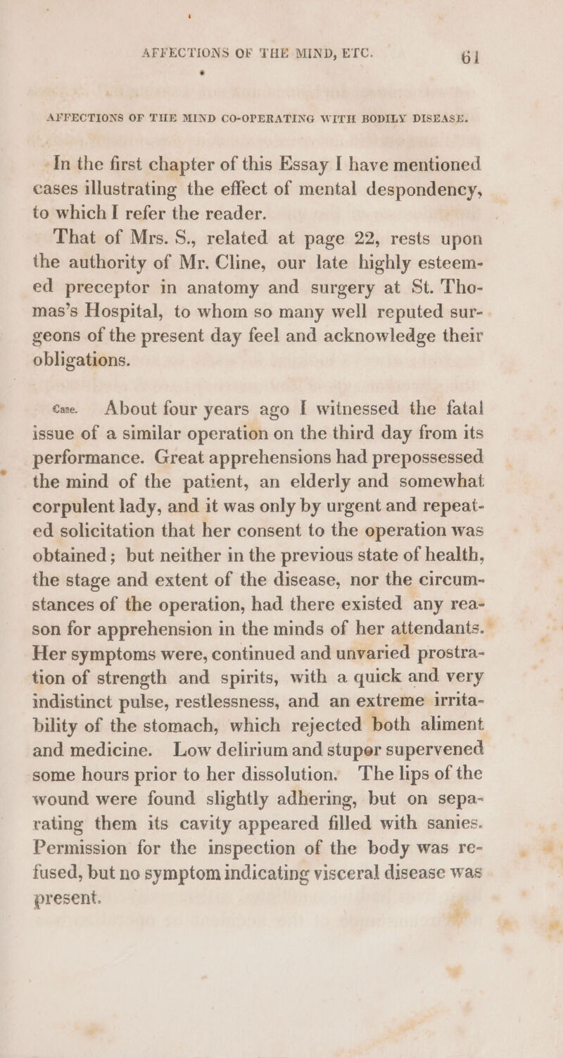 AFFECTIONS OF THE MIND, ETC. Gi . AFFECTIONS OF THE MIND CO-OPERATING WITH BODILY DISEASE. In the first chapter of this Essay I have mentioned cases illustrating the effect of mental despondency, to which I refer the reader. That of Mrs. S., related at page 22, rests upon the authority of Mr. Cline, our late highly esteem- ed preceptor in anatomy and surgery at St. Tho- mas’s Hospital, to whom so many well reputed sur- geons of the present day feel and acknowledge their obligations. cae. About four years ago [ witnessed the fatal issue of a similar operation on the third day from its performance. Great apprehensions had prepossessed the mind of the patient, an elderly and somewhat corpulent lady, and it was only by urgent and repeat- ed solicitation that her consent to the operation was obtained; but neither in the previous state of health, the stage and extent of the disease, nor the circum-~ stances of the operation, had there existed any rea- son for apprehension in the minds of her attendants.’ Her symptoms were, continued and unvaried prostra- tion of strength and spirits, with a quick and very indistinct pulse, restlessness, and an extreme irrita- bility of the stomach, which rejected both aliment and medicine. Low delirium and stuper supervened some hours prior to her dissolution. The lips of the wound were found slightly adhering, but on sepa- rating them its cavity appeared filled with sanies. Permission for the inspection of the body was re- fused, but no symptom indicating visceral disease was present. ‘