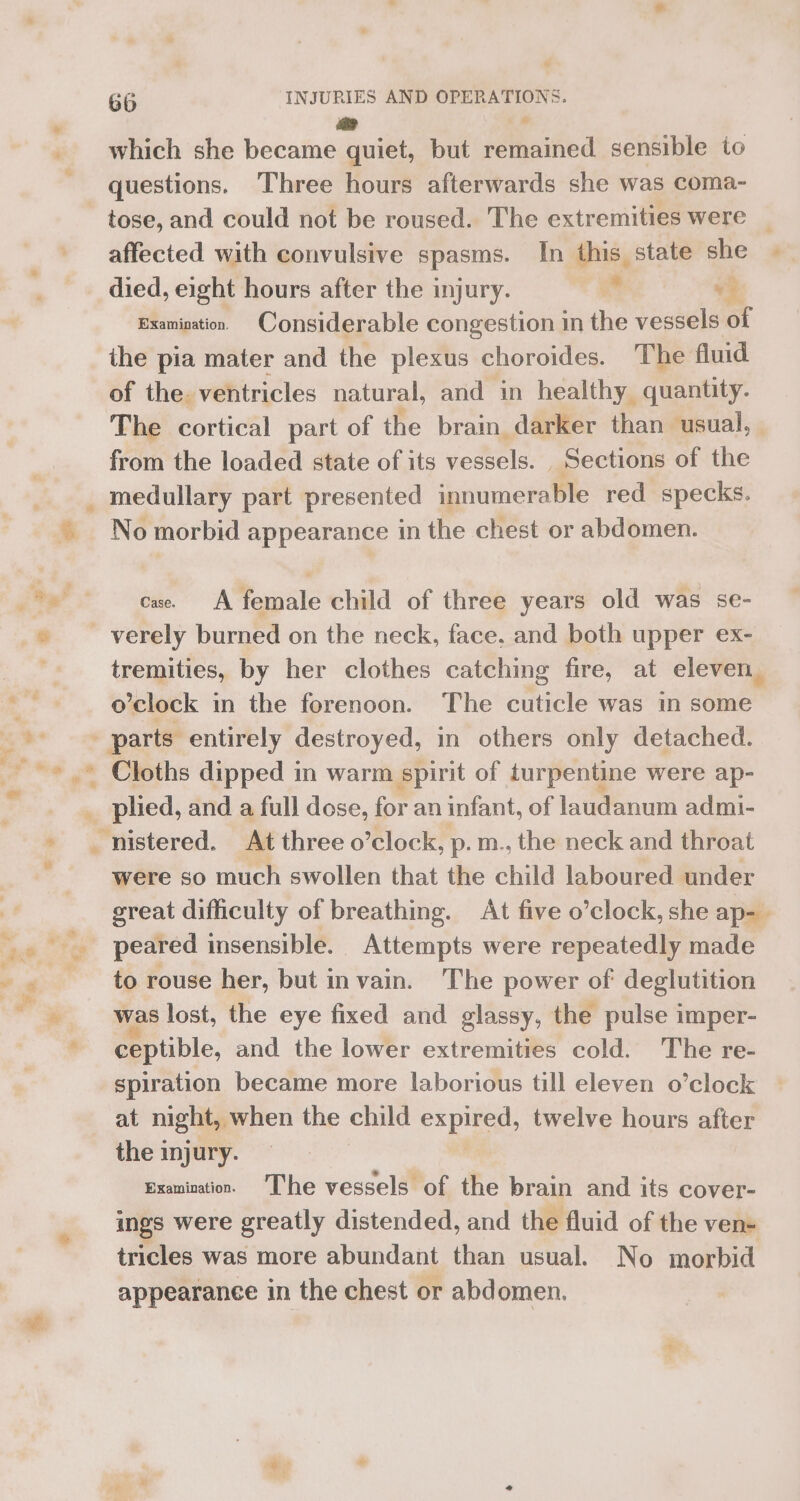 aay which she became quiet, but remained. sensible to questions. Three hours afterwards she was coma- tose, and could not be roused. The extremities were _ affected with convulsive spasms. In this state she died, eight hours after the injury. i ? Examination. Considerable congestion in the vessels of the pia mater and the plexus choroides. The fluid of the. ventricles natural, and in healthy quantity. The cortical part of the brain darker than usual, from the loaded state of its vessels. Sections of the medullary part presented innumerable red specks. cae A female child of three years old was se- , tremities, by her clothes catching fire, at eleven. o’clock in the forenoon. The cuticle was in some parts entirely destroyed, in others only detached. + s wv oh plied, and a full dose, for an infant, of laudanum admi- nistered. At three o’clock, p. m., the neck and throat were so much swollen that the child laboured under great difficulty of breathing. At five o’clock, she ap-_ to rouse her, but in vain. The power of deglutition was lost, the eye fixed and glassy, the pulse imper- ceptible, and the lower extremities cold. The re- spiration became more laborious till eleven o’clock at night, when the child expired, twelve hours after the injury. Examination. 'The vessels of the brain and its cover- ings were greatly distended, and the fluid of the ven- tricles was more abundant than usual. No morbid appearance in the chest or abdomen.