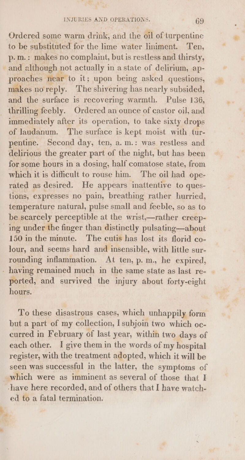 Ordered some warm drink, and the oil of turpentine to be substituted for the lime water liniment. Ten, p-m.: makes no complaint, but is restless and thirsty, and a although 1 not actually in astate of delirium, ap- proaches near to it; upon being asked questions, makes no reply. The shivering has nearly subsided, and the surface is recovering warmth. Pulse 136, thrilling feebly. Ordered an ounce of castor oil, and immediately after its operation, to take sixty drops of laudanum. ‘The surface is kept moist with tur- pentine. Second day, ten, a.m.: was restless and delirious the greater part of the night, but has been for some hours in a dosing, half comatose state, from which it is difficult to rouse him. The oil had ope- rated as desired. He appears inattentive to ques- tions, expresses no pain, breathing rather hurried, temperature natural, pulse small and feeble, so as to be scarcely perceptible at the wrist,—rather creep- ing under the finger than distinctly pulsating—about 150 in the minute. The cutis has lost its florid co- Jour, and seems hard and insensible, with little sur- rounding inflammation. At ten, p.m., he expired, - having remained much in the same state as last re- | ported, and survived the injury about ipata’ ett hours. To these disastrous cases, which unhappily form but a part of my collection, Isubjoin two which oc- curred in February of last year, within two days of each other. I give them in the words of my hospital register, with the treatment adopted, which it will be seen was successful in the latter, the symptoms of which were as imminent as several of those that I ‘have here recorded, and of others that I have watch- ed to a fatal termination.