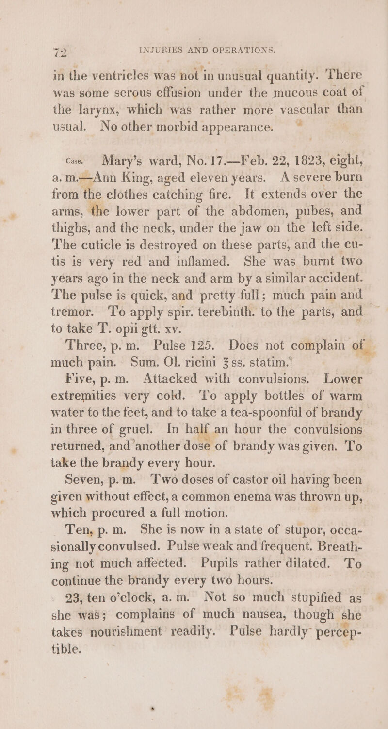 in the ventricles was not in unusual quantity. ‘There was some serous effusion under the mucous coat of the larynx, which was rather more vascular than usual. No other morbid appearance. ~ cae. Mary’s ward, No. 17.—Feb. 22, 1823, eight, a.m.—Ann King, aged eleven years. A severe burn from the clothes catching fire. It extends over the arms, the lower part of the abdomen, pubes, and thighs, and the neck, under the jaw on the left side. The cuticle is destroyed on these parts, and the cu- tis is very red and inflamed. She was burnt two years ago in the neck and arm by a similar accident. The pulse is quick, and pretty full; much pain and — tremor. To apply spir. terebinth. to the parts, and to take 'T’. opii gtt. xv. : Three, p.m. Pulse 125. Does not complain of much pain. Sum. OI. ricini 3ss. statim.' . Five, p.m. Attacked with convulsions. Lower extremities very cold. To apply bottles of warm water to the feet, and to take a tea-spoonful of brandy — in three of gruel. In half an hour the convulsions — returned, and another dose of brandy was given. ‘To take the brandy every hour. Seven, p.m. ‘T'wo doses of castor oil having been given without effect, a common enema was thrown up, which procured a full motion. Ten, p.m. She is now in astate of stupor, occa- sionally convulsed. Pulse weak and frequent. Breath- ing not much affected. Pupils rather dilated. To continue the brandy every two hours. 93, ten o’clock, a.m. Not so much stupified as she was; complains of much nausea, though | she takes nourishment readily. Pulse hardly percep- tible.